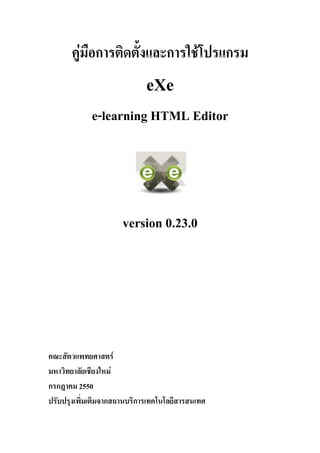 คูมือการติดตั้งและการใชโปรแกรม
                             eXe
             e-learning HTML Editor




                      version 0.23.0




คณะสัตวแพทยศาสตร
มหาวิทยาลัยเชียงใหม
กรกฎาคม 2550
ปรับปรุงเพิ่มเติมจากสถานบริการเทคโนโลยีสารสนเทศ
 