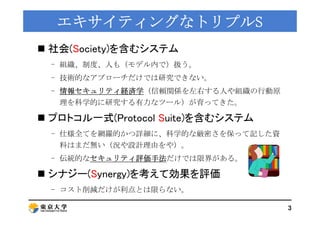 エキサイティングなトリプルエキサイティングなトリプルSS
 社会(Society)を含むシステム
組織 制度 人も（ デ 内 ）扱う- 組織、制度、人も（モデル内で）扱う。
- 技術的なアプローチだけでは研究できない。
- 情報セキュリティ経...