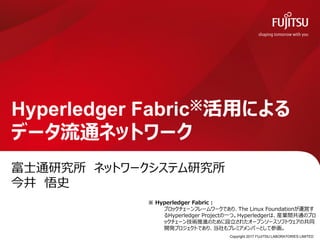 富士通研究所 ネットワークシステム研究所
今井 悟史
Hyperledger Fabric※活用による
データ流通ネットワーク
※ Hyperledger Fabric：
ブロックチェーンフレームワークであり、The Linux Foundationが運営す
るHyperledger Projectの一つ。Hyperledgerは、産業間共通のブロ
ックチェーン技術推進のために設立されたオープンソースソフトウェアの共同
開発プロジェクトであり、当社もプレミアメンバーとして参画。
Copyright 2017 FUJITSU LABORATORIES LIMITED0
 