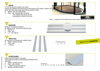 Notcontractualpictures
1
2
DINAGUIDE
Guiding rail. To be glued or adhesived.
For supports such as : ceramic tiles, resilient ﬂoorings...
• Material : PU
• Colour : grey
• L x l : 175 x 1000 mm
4
3
ARAVIS
To ﬁt into the ﬂooring or to settle on ﬂoor surface.
Entrance mat composed of mill ﬁnish aluminium frames glued on PET underlay. Provides a dust
barrier. Smart and smooth design. Quick cleaning and easy to handle.
• Material : reps, soft, scraping/drying
• Colour : reps : anthracite, grey, red, tobacco
: soft : anthracite, blue, brown, red, grey
: scraping/drying : anthracite, brown, grey
TRIPLE FA32
Non slip proﬁle to be screwed down, installed by three.
• Material : anodised aluminium
• Colour : silver
• L : 2700 mm
ACCESS RAMPS
Proﬁles to be screwed down or to be glued.
These proﬁles are suitable for compensating level difference under
heavy trafﬁc.
• Material : anodised aluminium
• Colour : silver, mill ﬁnish
• L : 2900 (to be glued) and 3000 mm
• Bendable, (according to radius)
Option : 1 scraping rail will be placed every 5 aravis inserts
For ﬂooring :
3 - 4,5 - 5 - 6 - 8 - 10 - 12,5 - 15 - 21 - 25 mm
3
24
Non slip proﬁle to be screwed down, installed by three.
Refer to our DInaBOOK
 