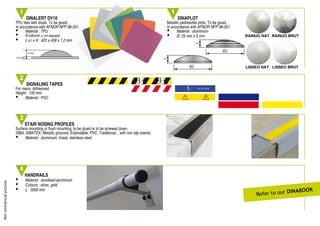 Notcontractualpictures
STAIR NOSING PROFILES
Surface mounting or ﬂush mounting, to be glued or to be screwed down.
ISBA, ISBATEX, Metallic grooved, Extendable, PVC, Traditional... with non slip inserts.
• Material : aluminium, brass, stainless steel
3
4
HANDRAILS
• Material : anodised aluminium
• Colours : silver, gold
• L : 3000 mm
SIGNALING TAPES
For risers. Adhesived
Height : 100 mm.
• Material : PVC
2
Refer to our DInaBOOK
Ø25
5
Ø25
5
Ø25
5
Ø25
5
DINALERT DV10
TPU tiles with studs. To be glued.
In accordance with AFNOR NFP 98-351.
• Material : TPU
• 9 colours (+ on request)
• L x l x H : 420 x 458 x 7,2 mm
DINAPLOT
Metallic pedotactile plots. To be glued.
In accordance with AFNOR NFP 98-351.
• Material : aluminium
• Ø 25 mm x 5 mm
1 1
5 mm
2.2 mm
RAINUO NAT
LISSEO NAT
RAINUO BRUT
LISSEO BRUT
TPU tiles with studs. To be glued.
In accordance with AFNOR NFP 98-351.
H : 420 x 458 x 7,2 mm
Metallic pedotactile plots. To be glued.
In accordance with AFNOR NFP 98-351.
•
•
 