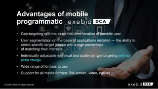 Advantages of mobile
programmatic
• Geo-targeting with the exact real-time location of amobile user
• User segmentation on the basis of applications installed — the ability to
select specific target groups with a high percentage
• of matching their interests
• Individually adjustable technical and audience type targeting with no
extra charge
• Wide range of formats to use
• Support for all media formats (full-screen, video, native)
© exebid 2016. All rights reserved
 