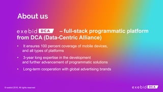– full-stack programmatic platform
from DCA (Data-Centric Alliance)
• It ensures 100 percent coverage of mobile devices,
and all types of platforms
• 3-year long expertise in the development
and further advancement of programmatic solutions
• Long-term cooperation with global advertising brands
© exebid 2016. All rights reserved
 