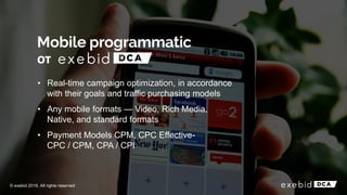 • Real-time campaign optimization, in accordance
with their goals and traffic purchasing models
• Any mobile formats — Video, Rich Media,
Native, and standard formats
• Payment Models CPM, CPC Effective-
CPC / CPM, CPA / CPI
© exebid 2016. All rights reserved
от
 