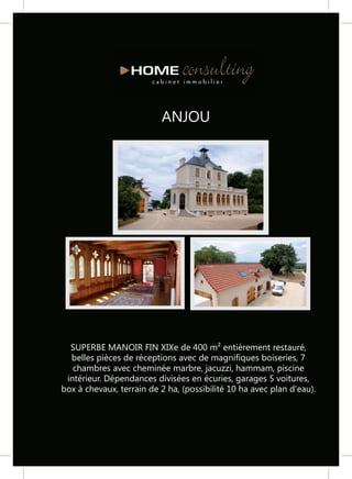 ANJOU




  SUPERBE MANOIR FIN XIXe de 400 m² entièrement restauré,
  belles pièces de réceptions avec de magnifiques boiseries, 7
   chambres avec cheminée marbre, jacuzzi, hammam, piscine
 intérieur. Dépendances divisées en écuries, garages 5 voitures,
box à chevaux, terrain de 2 ha, (possibilité 10 ha avec plan d'eau).
 