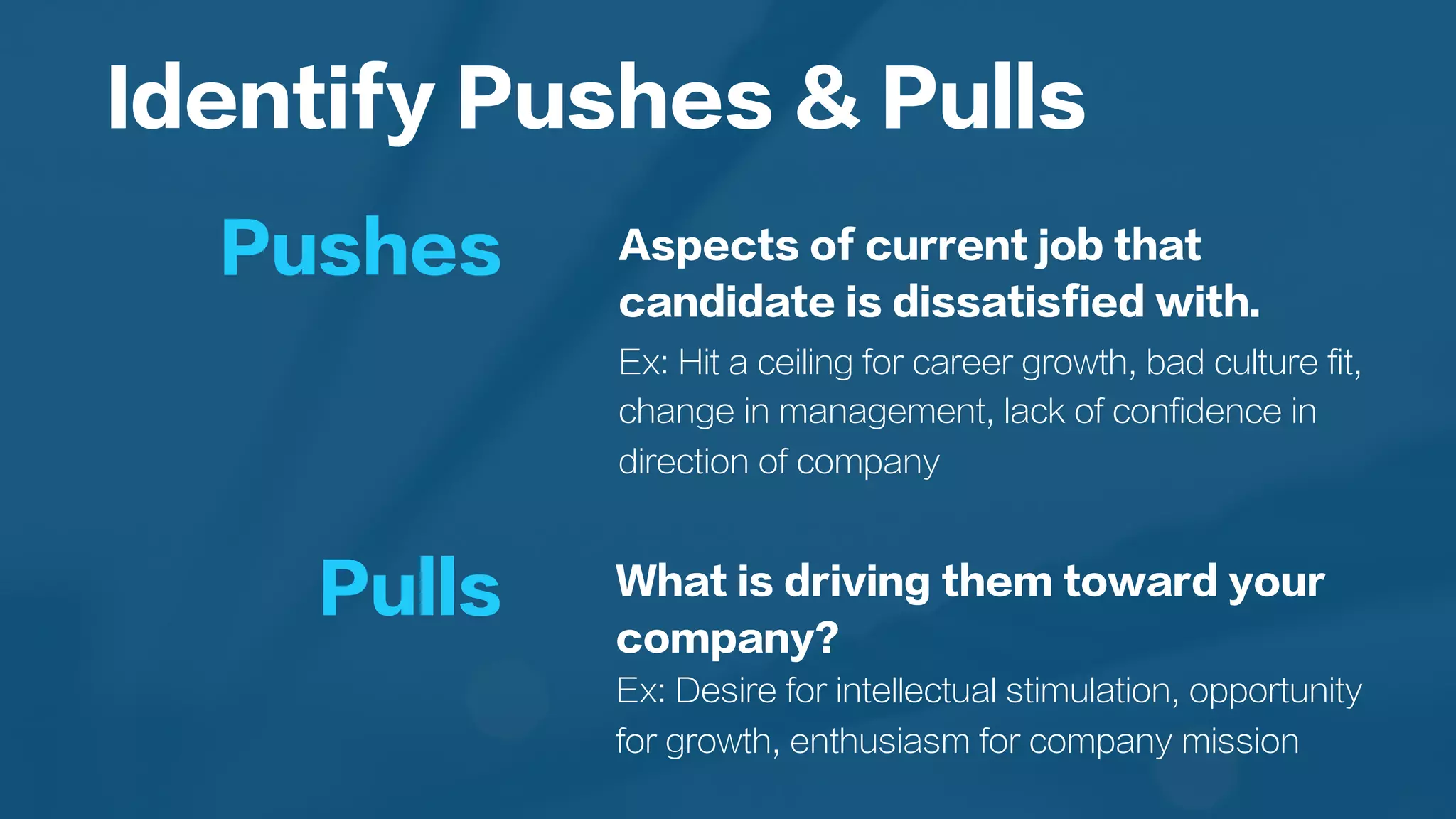 Aspects of current job that
candidate is dissatisfied with.
Ex: Hit a ceiling for career growth, bad culture fit,
change in management, lack of confidence in
direction of company
Identify Pushes & Pulls
Pushes
Pulls What is driving them toward your
company?
Ex: Desire for intellectual stimulation, opportunity
for growth, enthusiasm for company mission
 