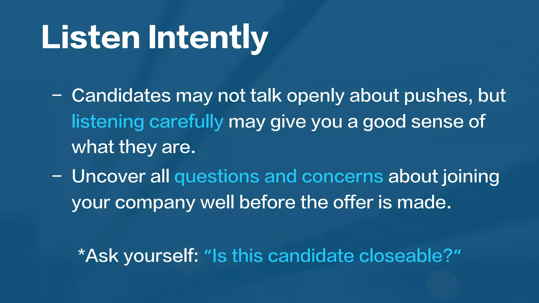 Listen Intently
	
  
-  Candidates may not talk openly about pushes, but
listening carefully may give you a good sense of
what they are.
-  Uncover all questions and concerns about joining
your company well before the offer is made.
*Ask yourself: “Is this candidate closeable?“
	
  
 
