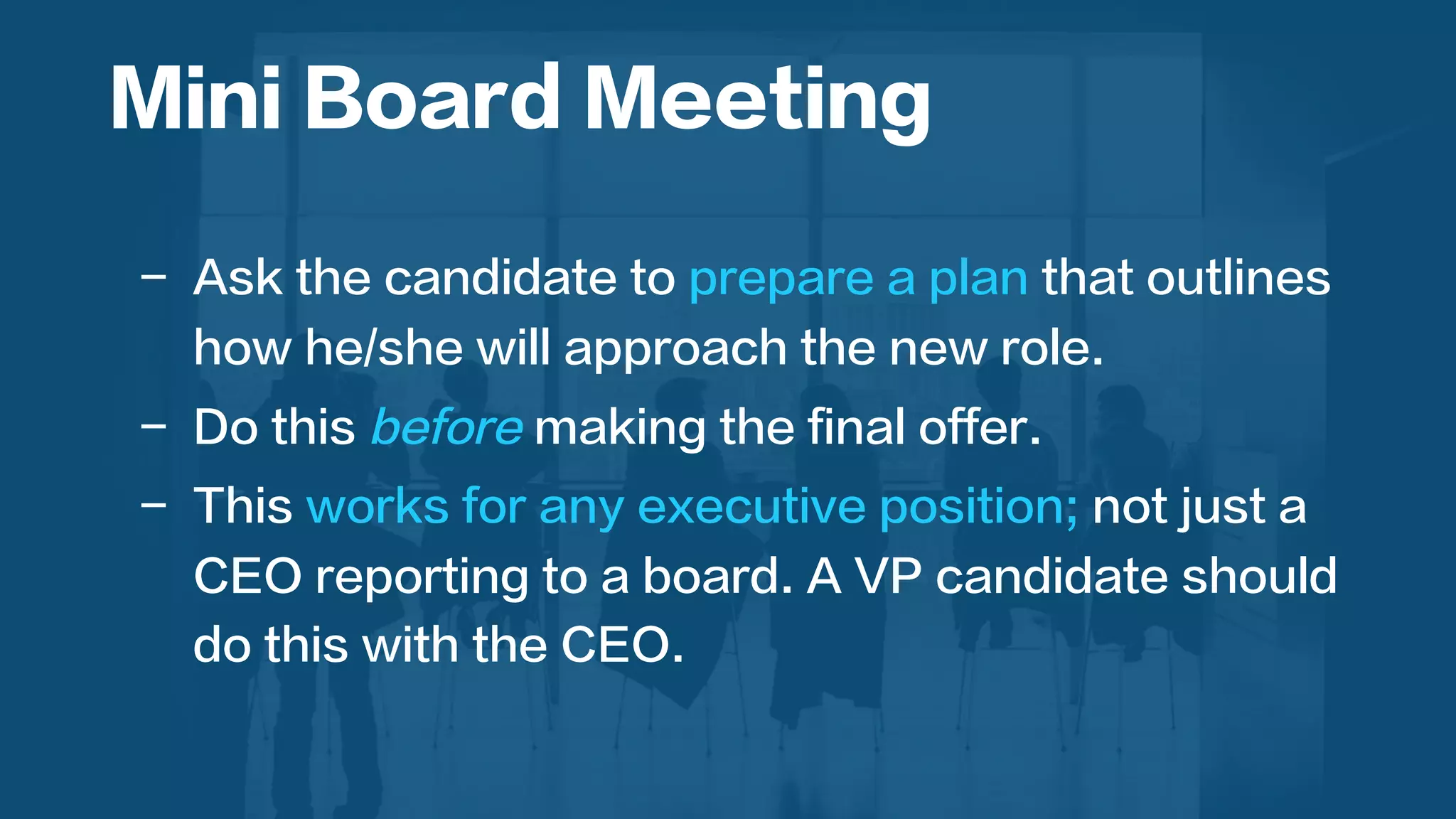  
-  Ask the candidate to prepare a plan that outlines
how he/she will approach the new role.
-  Do this before making the final offer.
-  This works for any executive position; not just a
CEO reporting to a board. A VP candidate should
do this with the CEO.
Mini Board Meeting
 