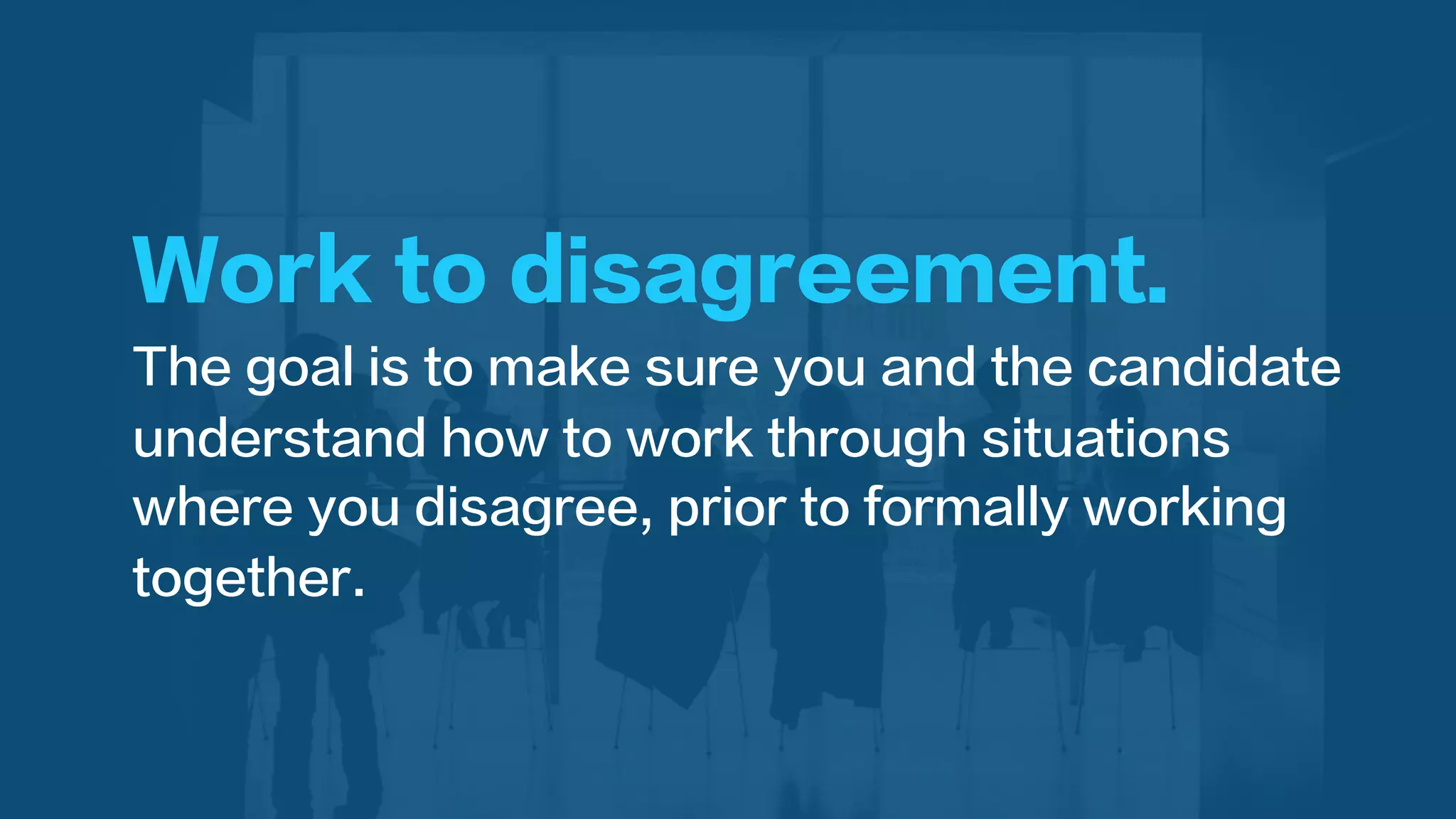 Work to disagreement.
The goal is to make sure you and the candidate
understand how to work through situations
where you disagree, prior to formally working
together.
 
