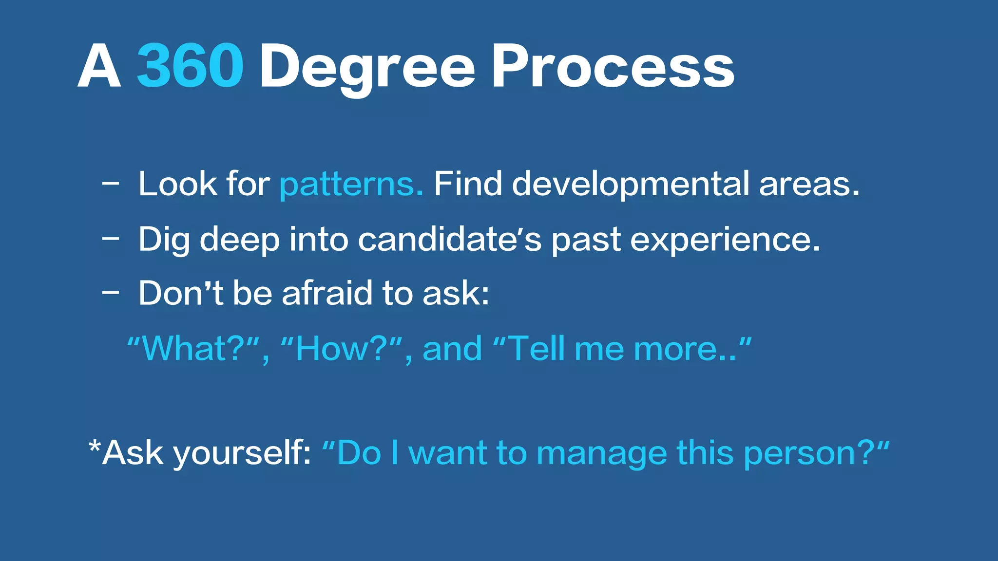  
-  Look for patterns. Find developmental areas.
-  Dig deep into candidate’s past experience.
-  Don’t be afraid to ask:
“What?”, “How?”, and “Tell me more..”
A 360 Degree Process
*Ask yourself: “Do I want to manage this person?“
 