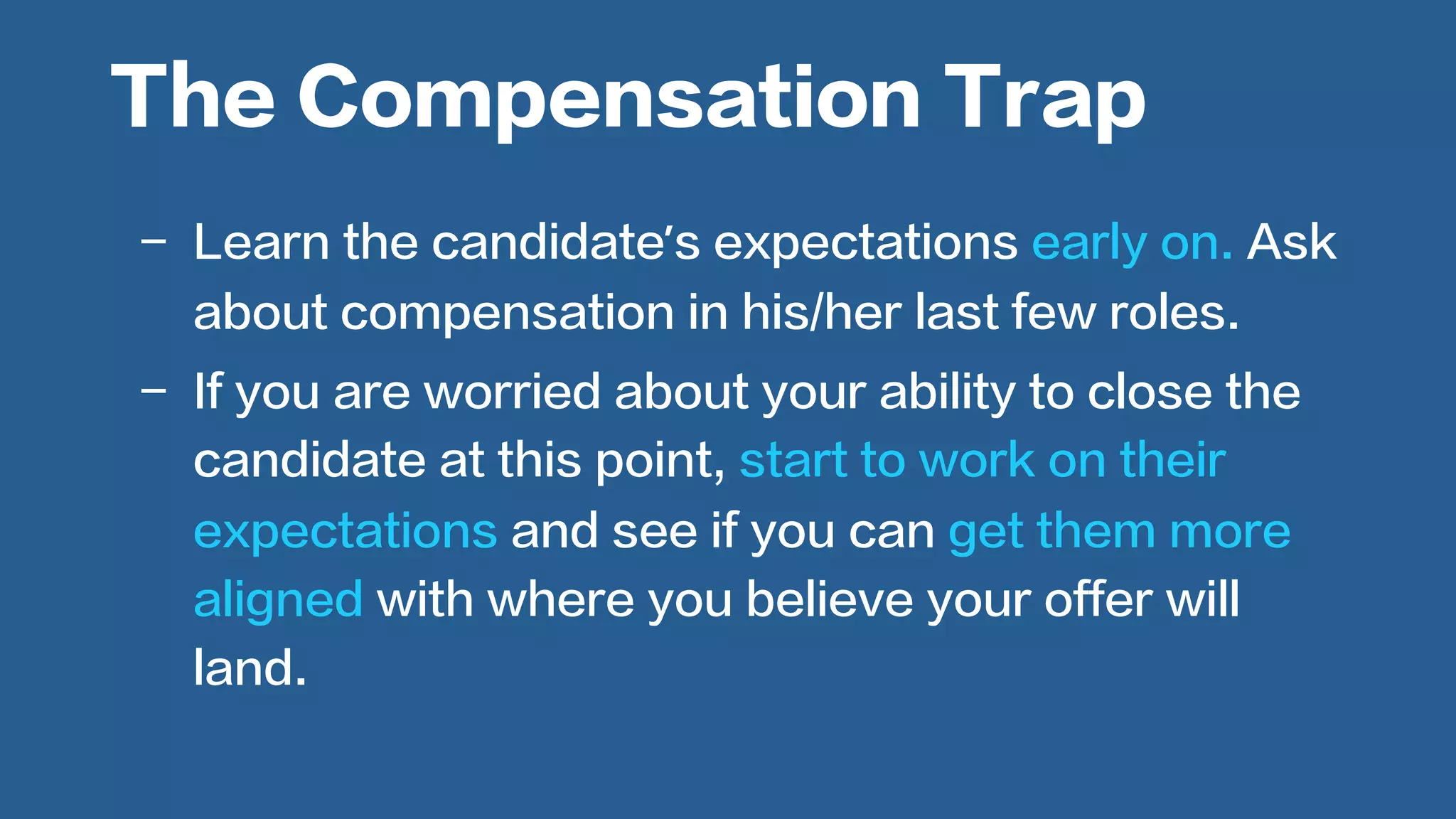  
-  Learn the candidate’s expectations early on. Ask
about compensation in his/her last few roles.
-  If you are worried about your ability to close the
candidate at this point, start to work on their
expectations and see if you can get them more
aligned with where you believe your offer will
land.
The Compensation Trap
 