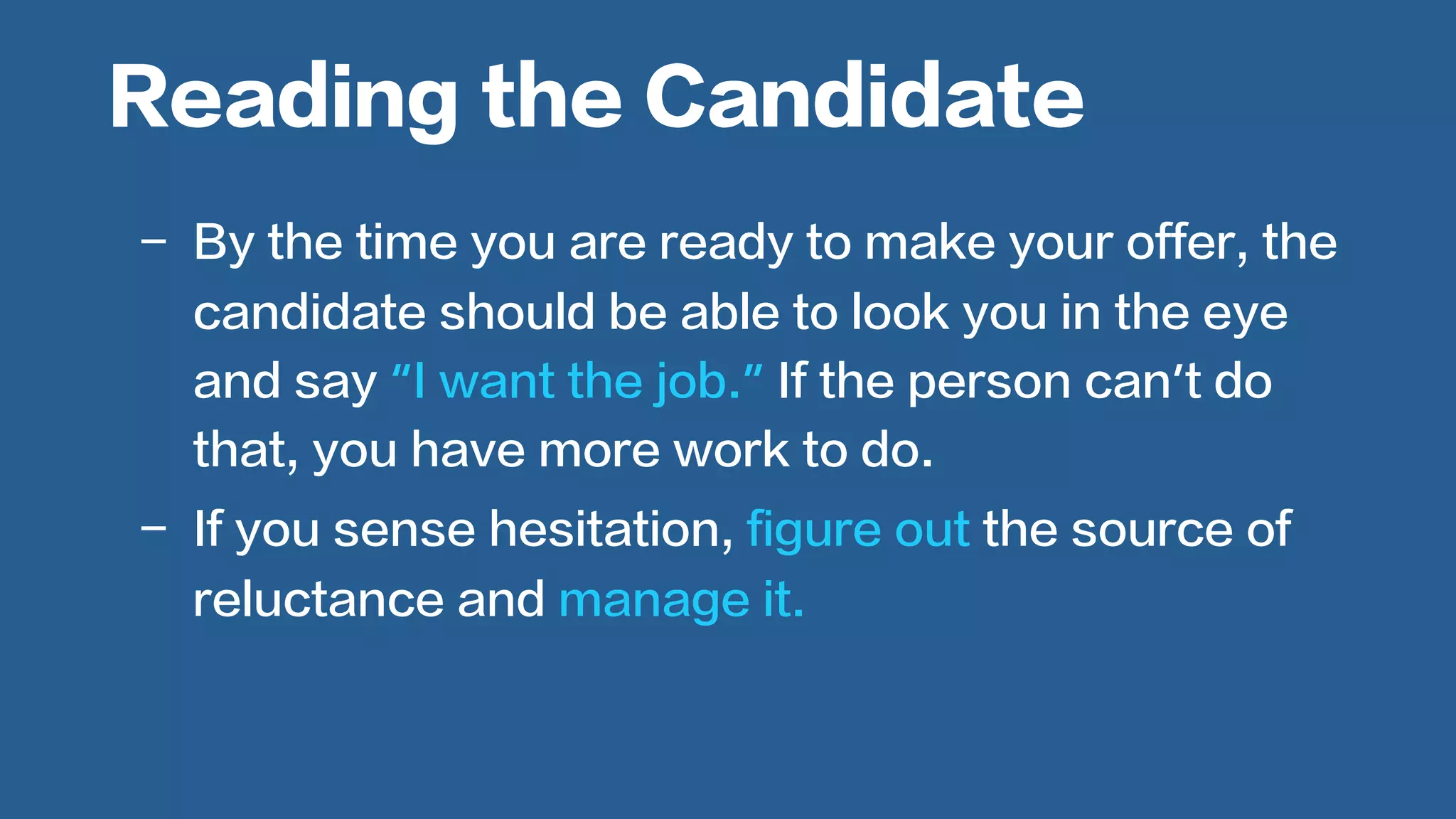  
-  By the time you are ready to make your offer, the
candidate should be able to look you in the eye
and say “I want the job.” If the person can’t do
that, you have more work to do.
-  If you sense hesitation, figure out the source of
reluctance and manage it.
Reading the Candidate
 