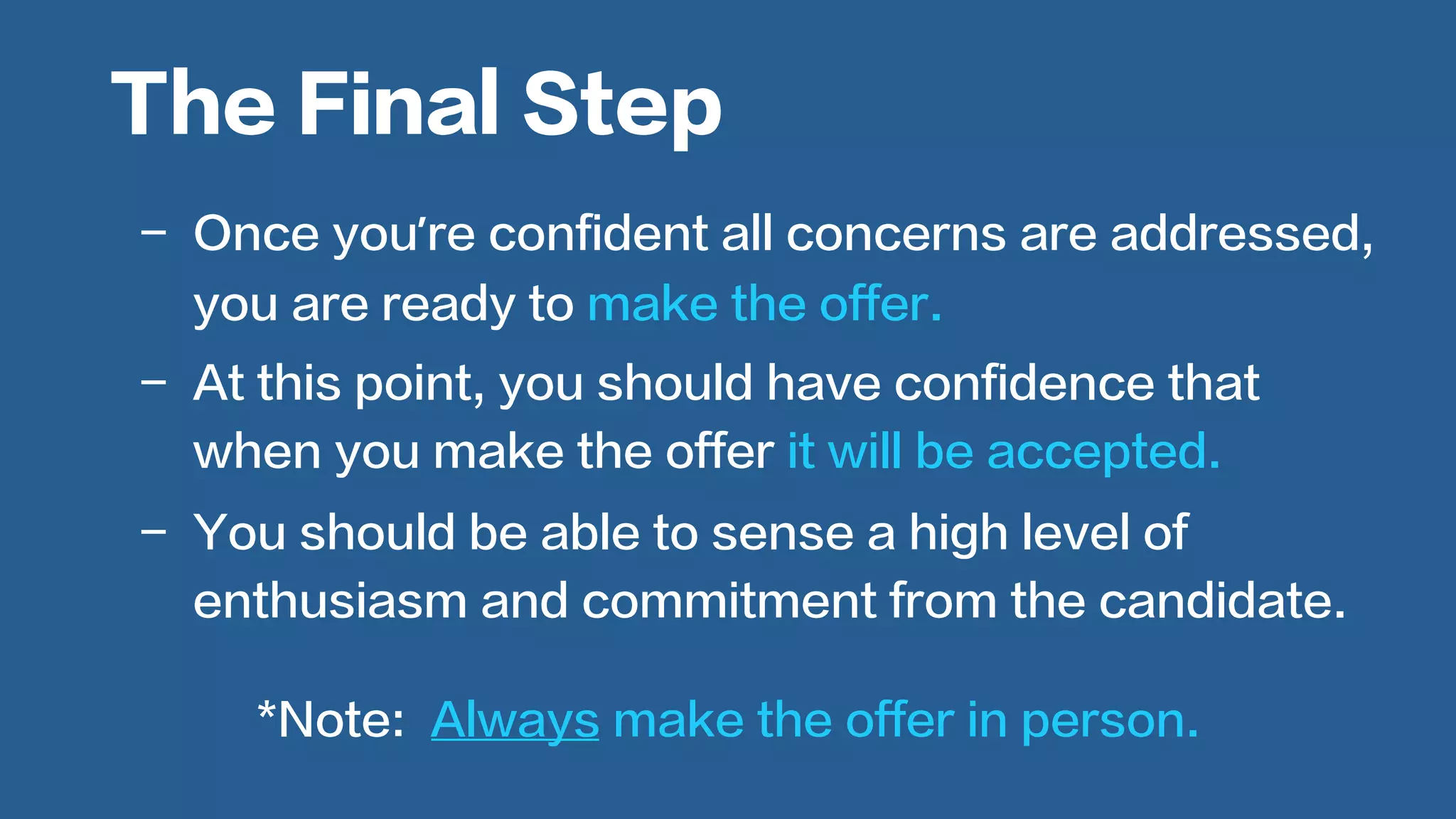  
-  Once you’re confident all concerns are addressed,
you are ready to make the offer.
-  At this point, you should have confidence that
when you make the offer it will be accepted.
-  You should be able to sense a high level of
enthusiasm and commitment from the candidate.
The Final Step
*Note: Always make the offer in person.
 