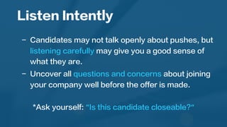 Listen Intently
	
  
-  Candidates may not talk openly about pushes, but
listening carefully may give you a good sense of
what they are.
-  Uncover all questions and concerns about joining
your company well before the offer is made.
*Ask yourself: “Is this candidate closeable?“
	
  
 