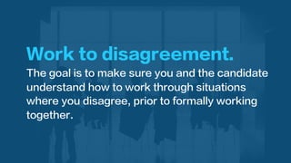 Work to disagreement.
The goal is to make sure you and the candidate
understand how to work through situations
where you disagree, prior to formally working
together.
 