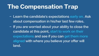  
-  Learn the candidate’s expectations early on. Ask
about compensation in his/her last few roles.
-  If you are worried about your ability to close the
candidate at this point, start to work on their
expectations and see if you can get them more
aligned with where you believe your offer will
land.
The Compensation Trap
 