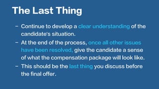  
-  Continue to develop a clear understanding of the
candidate’s situation.
-  At the end of the process, once all other issues
have been resolved, give the candidate a sense
of what the compensation package will look like.
-  This should be the last thing you discuss before
the final offer.
The Last Thing
 