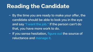  
-  By the time you are ready to make your offer, the
candidate should be able to look you in the eye
and say “I want the job.” If the person can’t do
that, you have more work to do.
-  If you sense hesitation, figure out the source of
reluctance and manage it.
Reading the Candidate
 