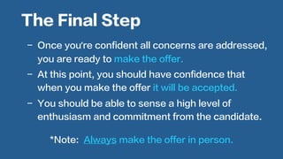  
-  Once you’re confident all concerns are addressed,
you are ready to make the offer.
-  At this point, you should have confidence that
when you make the offer it will be accepted.
-  You should be able to sense a high level of
enthusiasm and commitment from the candidate.
The Final Step
*Note: Always make the offer in person.
 