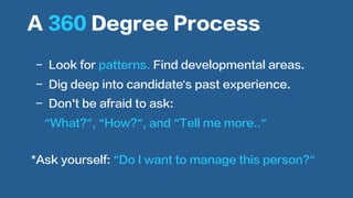  
-  Look for patterns. Find developmental areas.
-  Dig deep into candidate’s past experience.
-  Don’t be afraid to ask:
“What?”, “How?”, and “Tell me more..”
A 360 Degree Process
*Ask yourself: “Do I want to manage this person?“
 