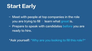  
	
  
-  Meet with people at top companies in the role
you are trying to fill – learn what great is.
-  Prepare to speak with candidates before you are
ready to hire.
Start Early
*Ask yourself: “Why are you looking to fill this role?“
	
  
 