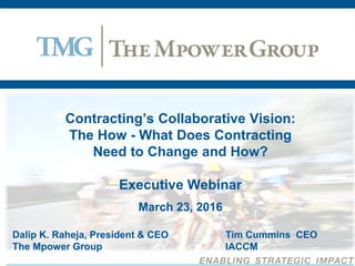 Contracting’s Collaborative Vision:
The How - What Does Contracting
Need to Change and How?
Executive Webinar
March 23, 2016
Dalip K. Raheja, President & CEO Tim Cummins CEO
The Mpower Group IACCM
 
