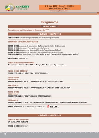 KING FAHD PALACE HOTEL
5-7 MAI 2015 - DAKAR - SENEGAL
www.senpppfinance.com
10
Programme
09H00-11H30 - SESSION III
LA PAROLE AUX ACTEURS
11H30-11H45 PAUSE CAFE
LUNDI 04 MAI 2015
Formation aux outils juridiques et financiers des PPP
JOURNEE 1, 05 MAI 2015
08H00-08H55 Accueil, enregistrement et installation des participants
CEREMONIE D’OUVERTURE OFFICIELLE
08H55-09H00 Annonce du programme du Forum par le Maître de Cérémonie
09H00-09H10 Allocution d’un représentant du Patronat
09H10-09H20 Allocution du Sponsor Officiel du Forum (Groupe Eiffage)
09H20-09H30 Allocution du partenaire technique et financier de référence
09H30-09H45 Discours d’ouverture de S.E.M Macky SALL, Président de la République du Sénégal
9H45-10H00 PAUSE CAFE
10H00-12H00 SESSION LIMINAIRE
Environnement Général des PPP en Afrique, Etat des Lieux et perspectives
12H00-13H00 - SESSION 1
PRESENTATION DES PROJETS DU PORTEFEUILLE PPP
14H50-16H00
SESSION 1.A
PRESENTATION DES PROJETS PPP DU SECTEUR DES INFRASTRUCTURES
SESSION 1.B
PRESENTATION DES PROJETS PPP DU SECTEUR DE LA SANTE ET DE L’EDUCATION
16H10-17H40
SESSION II.A
PRESENTATION DES PROJETS MINIERS ET FERROVIAIRES
SESSION II.B
PRESENTATION DES PROJETS PPP DU SECTEUR DU TOURISME, DE L’ENVIRONNEMENT ET DE L’HABITAT
18H00-19H00 COCKTAIL DE BIENVENUE offert par
JOURNEE 2, 06 MAI 2015
 