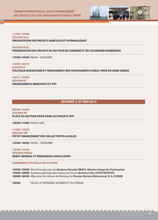 FORUM INTERNATIONAL SUR LE FINANCEMENT
DES PROJETS DE TYPE PARTENARIATS PUBLIC-PRIVÉ
11
11H45-13H30
SESSION IV.A
PRESENTATION DES PROJETS AGRICOLES ET HYDRAULIQUES
SESSION IV.B :
PRESENTATION DES PROJETS DU SECTEUR DE L'ENERGIE ET DE L’ECONOMIE NUMERIQUE
13H30-14H30 PAUSE - DEJEUNER
14H30-16H15
SESSION V
POLITIQUE BUDGETAIRE ET FINANCEMENT DES PARTENARIATS PUBLIC-PRIVE EN ZONE UEMOA
16H15-18H00
SESSION VI
FINANCEMENTS INNOVANTS ET PPP
09H00-10H30
SESSION VII
PLACE DU SECTEUR PRIVE DANS LES PROJETS PPP
10H30-11H00 PAUSE CAFE
11H00-12H30
SESSION VIII
PPP ET FINANCEMENT DES COLLECTIVITES LOCALES
12H30-14H30 PAUSE – DEJEUNER
14H30-15H30
SESSION FINALE
DEBAT GENERAL ET REMARQUES CONCLUSIVES
CEREMONIE OFFICIELLE DE CLOTURE
15H30-15H45 Mot d’introduction de Madame Khoudia MBAYE, Ministre chargé des Partenariats
15H45-16H00 Synthèse générale des travaux du Forum Ibrahima FALL DFPPP/MPIPDTE
16H00-16H30 Allocution de clôture de Monsieur le Premier Ministre Mahammad B. A. DIONNE
16H45 FIN DE LA TROISIEME JOURNEE ET DU FORUM
JOURNEE 3, 07 MAI 2015
 