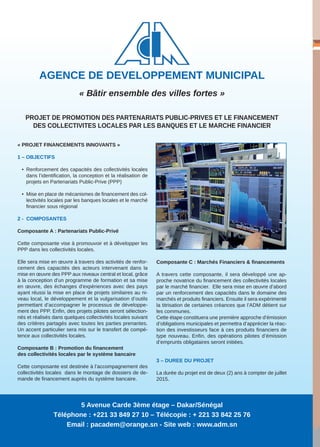 AGENCE DE DEVELOPPEMENT MUNICIPAL
« Bâtir ensemble des villes fortes »
« PROJET FINANCEMENTS INNOVANTS »
1 – OBJECTIFS
• Renforcement des capacités des collectivités locales
dans l’identification, la conception et la réalisation de
projets en Partenariats Public-Prive (PPP)
• Mise en place de mécanismes de financement des col-
lectivités locales par les banques locales et le marché
financier sous régional
2 - COMPOSANTES
Composante A : Partenariats Public-Privé
Cette composante vise à promouvoir et à développer les
PPP dans les collectivités locales.
Elle sera mise en œuvre à travers des activités de renfor-
cement des capacités des acteurs intervenant dans la
mise en œuvre des PPP aux niveaux central et local, grâce
à la conception d'un programme de formation et sa mise
en œuvre, des échanges d'expériences avec des pays
ayant réussi la mise en place de projets similaires au ni-
veau local, le développement et la vulgarisation d’outils
permettant d’accompagner le processus de développe-
ment des PPP. Enfin, des projets pilotes seront sélection-
nés et réalisés dans quelques collectivités locales suivant
des critères partagés avec toutes les parties prenantes.
Un accent particulier sera mis sur le transfert de compé-
tence aux collectivités locales.
Composante B : Promotion du financement
des collectivités locales par le système bancaire
Cette composante est destinée à l’accompagnement des
collectivités locales dans le montage de dossiers de de-
mande de financement auprès du système bancaire.
Composante C : Marchés Financiers & financements
A travers cette composante, il sera développé une ap-
proche novatrice du financement des collectivités locales
par le marché financier. Elle sera mise en œuvre d’abord
par un renforcement des capacités dans le domaine des
marchés et produits financiers. Ensuite il sera expérimenté
la titrisation de certaines créances que l’ADM détient sur
les communes.
Cette étape constituera une première approche d’émission
d’obligations municipales et permettra d’apprécier la réac-
tion des investisseurs face à ces produits financiers de
type nouveau. Enfin, des opérations pilotes d’émission
d’emprunts obligataires seront initiées.
3 – DUREE DU PROJET
La durée du projet est de deux (2) ans à compter de juillet
2015.
PROJET DE PROMOTION DES PARTENARIATS PUBLIC-PRIVES ET LE FINANCEMENT
DES COLLECTIVITES LOCALES PAR LES BANQUES ET LE MARCHE FINANCIER
5 Avenue Carde 3ème étage – Dakar/Sénégal
Téléphone : +221 33 849 27 10 – Télécopie : + 221 33 842 25 76
Email : pacadem@orange.sn - Site web : www.adm.sn
 