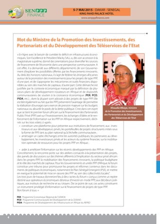 Mot du Ministre de la Promotion des Investissements, des
Partenariats et du Développement des Téléservices de l’Etat
KING FAHD PALACE HOTEL
5-7 MAI 2015 - DAKAR - SENEGAL
www.senpppfinance.com
4
« En ligne avec le besoin de combler le déﬁcit en infrastructures écono-
miques, Son Excellence le Président Macky SALL a, dès son accession à la
magistrature suprême, donné des orientations pour diversiﬁer les sources
de ﬁnancement de l’économie dans une perspective communautaire. A
cet eﬀet, il a demandé aux diﬀérents départements de son Gouverne-
ment d’explorer les possibilités oﬀertes par les ﬁnancements innovants.
Au delà des horizons nationaux, il s’agit de fédérer les énergies africaines
autour de la promotion des investissements pour les projets de type PPP,
d’une part, et de s’approprier les mécanismes et outils ﬁnanciers dispo-
nibles au sein des marchés de capitaux, d’autre part. Cette démarche est
justiﬁée par le contexte économique marqué par la déﬁnition de plu-
sieurs plans de développement novateurs en Afrique et de dispositifs
communautaires de soutien à la croissance économique (PER, PCD,
PIDA, etc.) , dont la plupart sont adossés à des projets de type PPP. Elle
est liée également au fait que les PPP, présentent l’avantage de permettre
la réalisation d’ouvrages sans exercer de pression majeure sur les budgets
nationaux ou alourdir le poids de la dette publique. C’est dans cet esprit
que se tient le premier forum africain sur le ﬁnancement des Partenariats
Public Privé (PPP) axé sur l’investissement, les échanges d’idées et le ren-
forcement de l’information sur les PPP en Afrique respectivement, décli-
nés sur les trois volets ci-après :
• constituer une plateforme pour présenter aux institutions de ﬁnancement, aux inves-
tisseurs et aux développeurs privés, les portefeuilles de projets structurants initiés sous
la forme de PPP, tant au plan national qu’à l’échelle communautaire ;
• aménager un cadre d’échanges entre les autorités publiques, les partenaires au déve-
loppement, les investisseurs privés et les acteurs du système ﬁnancier, sur la mobilisa-
tion optimale de ressources pour les projets PPP en Afrique ;
• aider à améliorer l’information sur les récents développements des PPP en Afrique.
Concrètement, la rencontre porte sur des ateliers consacrés à la présentation des projets,
des panels de discussions sur des thèmes aﬀérents à l’implication du secteur privé africain
dans les projets PPP, la mobilisation des ﬁnancements innovants, la politique budgétaire
et le rôle des marchés de capitaux. Pour les Gouvernements et unités PPP d’Afrique, le forum
constitue une tribune pour promouvoir les projets et réformes contenus dans les docu-
ments de politiques économiques, notamment le Plan Sénégal Emergent (PSE), et mettre
en exergue le potentiel de mise en œuvre des PPP au sein des collectivités locales".
Les trois jours de travaux donneront lieu à des « actes du forum » conçus comme un repère
destiné aux opérateurs économiques désireux d’investir en mode PPP, aux décideurs poli-
tiques, aux instituts de recherche et au citoyen. De ce point de vue, ces actes constituent
un instrument privilégié d’information sur le ﬁnancement de projets de type PPP.
Bon forum à tous. »
Khoudia Mbaye, ministre
de la Promotion des Investissements,
des Partenariats et du Développement
des Téléservices de l’Etat
PER : Programme Economique Régional de l’UEMOA
PCD : Programme Communautaire de Développement de la CEDEAO
PIDA : Programme de Développement des Infrastructures en Afrique du NEPAD
 