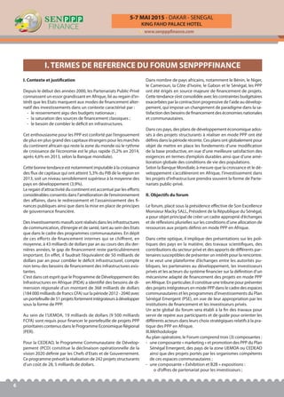 KING FAHD PALACE HOTEL
5-7 MAI 2015 - DAKAR - SENEGAL
www.senpppfinance.com
6
I. Contexte et justification
Depuis le début des années 2000, les Partenariats Public-Privé
connaissent un essor grandissant en Afrique, lié au regain d’in-
térêt que les Etats marquent aux modes de financement alter-
natif des investissements dans un contexte caractérisé par :
- le resserrement aigu des budgets nationaux ;
- la saturation des sources de financement classiques ;
- le besoin de combler le déficit en infrastructures.
Cet enthousiasme pour les PPP est conforté par l’engouement
de plus en plus grand des capitaux étrangers pour les marchés
du continent africain qui reste la zone du monde où le rythme
de croissance de l’économie est le plus rapide (5,2% en 2014,
après 4,6% en 2013, selon la Banque mondiale).
Cette bonne tendance est notamment imputable à la croissance
des flux de capitaux qui ont atteint 5,3% du PIB de la région en
2013, soit un niveau sensiblement supérieur à la moyenne des
pays en développement (3,9%).
Le regain d’attractivité du continent est accentué par les efforts
considérables consentis dans l’amélioration de l’environnement
des affaires, dans le redressement et l’assainissement des fi-
nances publiques ainsi que dans la mise en place de principes
de gouvernance financière.
Des investissements massifs sont réalisés dans les infrastructures
de communication, d’énergie et de santé, tant au sein des Etats
que dans le cadre des programmes communautaires. En dépit
de ces efforts de financement internes qui se chiffrent, en
moyenne, à 43 milliards de dollars par an au cours des dix der-
nières années, le gap de financement reste particulièrement
important. En effet, il faudrait l’équivalent de 50 milliards de
dollars par an pour combler le déficit infrastructurel, compte
non tenu des besoins de financement des infrastructures exis-
tantes.
C’est dans cet esprit que le Programme de Développement des
Infrastructures en Afrique (PIDA) a identifié des besoins de di-
mension régionale d’un montant de 368 milliards de dollars
(184 000 milliards de francs CFA) sur la période 2012 - 2040 avec
unportefeuillede51projetsfortementintégrateursàdévelopper
sous la forme de PPP.
Au sein de l’UEMOA, 19 milliards de dollars (9 500 milliards
FCFA) sont requis pour financer le portefeuille de projets PPP
prioritaires contenus dans le Programme Economique Régional
(PER).
Pour la CEDEAO, le Programme Communautaire de Dévelop-
pement (PCD) constitue la déclinaison opérationnelle de la
vision 2020 définie par les Chefs d’Etats et de Gouvernement.
Ce programme prévoit la réalisation de 242 projets structurants
d’un coût de 28, 5 milliards de dollars.
Dans nombre de pays africains, notamment le Bénin, le Niger,
le Cameroun, la Côte d’Ivoire, le Gabon et le Sénégal, les PPP
ont été érigés en source majeure de financement de projets.
Cette tendance s’est consolidée avec les contraintes budgétaires
exacerbées par la contraction progressive de l'aide au dévelop-
pement, qui impose un changement de paradigme dans la sa-
tisfaction des besoins de financement des économies nationales
et communautaires.
Dans ces pays, des plans de développement économique ados-
sés à des projets structurants à réaliser en mode PPP ont été
définis dans la période récente. Ces plans ont globalement pour
objet de mettre en place les fondements d’une modification
de la base productive, en vue d’une meilleure satisfaction des
exigences en termes d’emplois durables ainsi que d’une amé-
lioration globale des conditions de vie des populations.
Selon la Banque Mondiale, à mesure que la croissance et le dé-
veloppement s’accélèreront en Afrique, l’investissement dans
les projets d’infrastructure prendra souvent la forme de Parte-
nariats public-privé.
II. Objectifs du forum
Le forum, placé sous la présidence effective de Son Excellence
Monsieur Macky SALL, Président de la République du Sénégal,
a pour objet principal de créer un cadre approprié d’échanges
et de réflexions plurielles sur les conditions d’une allocation de
ressources aux projets définis en mode PPP en Afrique.
Dans cette optique, il implique des présentations sur les poli-
tiques des pays en la matière, des travaux scientifiques, des
contributions du secteur privé et des apports de différents par-
tenaires susceptibles de présenter un intérêt pour la rencontre.
Il se veut une plateforme d’échanges entre les autorités pu-
bliques, les partenaires au développement, les investisseurs
privés et les acteurs du système financier sur la définition d’un
mécanisme adapté de financement des projets en mode PPP
en Afrique. En particulier, il constitue une tribune pour présenter
des projets intégrateurs en mode PPP dans le cadre des espaces
communautaires et les programmes d’investissements du Plan
Sénégal Emergent (PSE), en vue de leur appropriation par les
institutions de financement et les investisseurs privés.
Un acte global du forum sera établi à la fin des travaux pour
servir de repère aux participants et de guide pour orienter les
différents acteurs dans leurs choix stratégiques relatifs à la pra-
tique des PPP en Afrique.
III.Méthodologie
Au plan opératoire, le Forum comprend trois (3) composantes :
- une composante « marketing » et promotion des PPP du Plan
Sénégal Emergent, des pays de la zone UEMOA ou CEDEAO
ainsi que des projets portés par les organismes compétents
de ces espaces communautaires ;
- une composante « Exhibition et B2B » expositions :
o d’offres de partenariat pour les investisseurs ;
I. TERMES DE REFERENCE DU FORUM SENPPPFINANCE
 