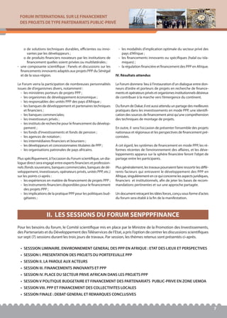 FORUM INTERNATIONAL SUR LE FINANCEMENT
DES PROJETS DE TYPE PARTENARIATS PUBLIC-PRIVÉ
7
o de solutions techniques durables, efficientes ou inno-
vantes par les développeurs ;
o de produits financiers novateurs par les institutions de
financement quelles soient privées ou multilatérales ;
- une composante scientifique : Panels et discussions sur les
financements innovants adaptés aux projets PPP du Sénégal
et de la sous-région.
Le Forum verra la participation de nombreuses personnalités
issues de d’organismes divers, notamment :
- les ministères porteurs de projets PPP ;
- les organismes de développement économique ;
- les responsables des unités PPP des pays d’Afrique ;
- les banques de développement et partenaires techniques
et financiers ;
- les banques commerciales;
- les investisseurs privés ;
- les instituts de recherche pour le financement du dévelop-
pement ;
- les fonds d’investissements et fonds de pension ;
- les agences de notation ;
- les intermédiaires financiers et boursiers ;
- les développeurs et concessionnaires titulaires de PPP ;
- les organisations patronales de pays africains.
Plus spécifiquement, à l’occasion du Forum scientifique, un dia-
logue direct sera engagé entre experts financiers et profession-
nels (fonds souverains, banques commerciales, banques de dé-
veloppement, investisseurs, opérateurs privés, unités PPP, etc.)
sur les points ci-après :
- les expériences en matière de financement de projets PPP ;
- les instruments financiers disponibles pour le financement
des projets PPP ;
- les implications de la pratique PPP pour les politiques bud-
gétaires ;
- les modalités d’implication optimale du secteur privé des
pays d’Afrique ;
- les financements innovants ou spécifiques (halal ou isla-
miques) ;
- la régulation financière et financement des PPP en Afrique.
IV. Résultats attendus
Le Forum donnera lieu à l’instauration d’un dialogue entre don-
neurs d’ordre et porteurs de projets en recherche de finance-
mentsetopérateursprivésetorganismesinstitutionnelsdésireux
de contribuer à la marche vers l’émergence du continent.
Du forum de Dakar, il est aussi attendu un partage des meilleures
pratiques dans les investissements en mode PPP, une identifi-
cation des sources de financement ainsi qu’une compréhension
des techniques de montage de projets.
En outre, il sera l’occasion de présenter l’ensemble des projets
nationaux et régionaux et les perspectives de financement pré-
conisées.
A cet égard, les systèmes de financement en mode PPP, les ré-
formes récentes de l’environnement des affaires, et les déve-
loppements apparus sur la sphère financière feront l’objet de
partage entre les participants.
Plus généralement, les travaux pourraient faire ressortir les diffé-
rents facteurs qui entravent le développement des PPP en
Afrique,singulièrementencequiconcernelesaspectsjuridiques,
financiers et institutionnels, afin de jeter les bases de recom-
mandations pertinentes et sur une approche partagée.
Undocumentretraçantlesidéesforces,conçusousformed’actes
du forum sera établi à la fin de la manifestation.
Pour les besoins du forum, le Comité scientifique mis en place par le Ministre de la Promotion des Investissements,
des Partenariats et du Développement desTéléservices de l’Etat, a pris l’option de centrer les discussions scientifiques
sur sept (7) sessions durant les trois jours de travaux. Par session, les thèmes retenus sont présentés ci-après.
• SESSSION LIMINAIRE. ENVIRONNEMENT GENERAL DES PPP EN AFRIQUE : ETAT DES LIEUX ET PERSPECTIVES
• SESSION I. PRESENTATION DES PROJETS DU PORTEFEUILLE PPP
• SESSION II. LA PAROLE AUX ACTEURS
• SESSION III. FINANCEMENTS INNOVANTS ET PPP
• SESSION IV. PLACE DU SECTEUR PRIVE AFRICAIN DANS LES PROJETS PPP
• SESSION V POLITIQUE BUDGETAIRE ET FINANCEMENT DES PARTENARIATS PUBLIC-PRIVE EN ZONE UEMOA
• SESSION VIII. PPP ET FINANCEMENT DES COLLECTIVITES LOCALES
• SESSION FINALE : DEBAT GENERAL ET REMARQUES CONCLUSIVES
II. LES SESSIONS DU FORUM SENPPPFINANCE
 