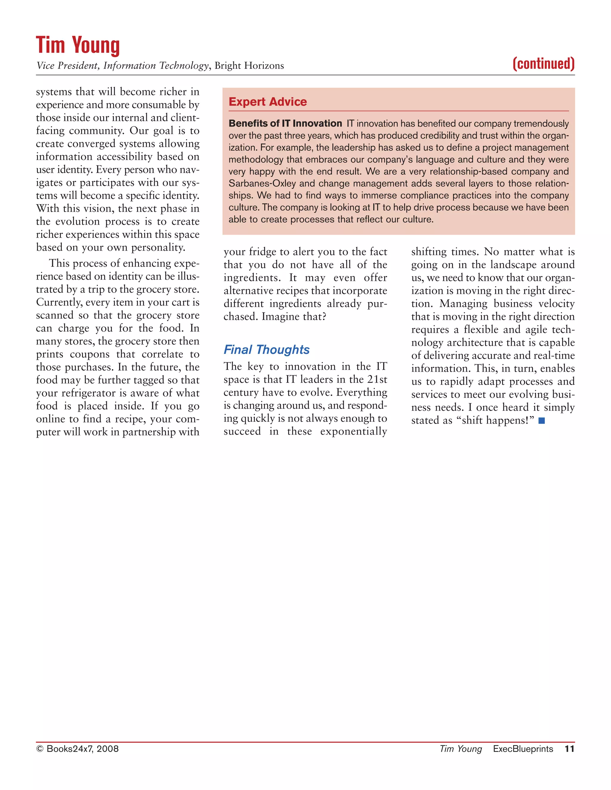 Tim Young
Vice President, Information Technology, Bright Horizons                                                         (continued)
systems that will become richer in
experience and more consumable by         Expert Advice
those inside our internal and client-
                                          Benefits of IT Innovation IT innovation has benefited our company tremendously
facing community. Our goal is to          over the past three years, which has produced credibility and trust within the organ-
create converged systems allowing         ization. For example, the leadership has asked us to define a project management
information accessibility based on        methodology that embraces our company’s language and culture and they were
user identity. Every person who nav-      very happy with the end result. We are a very relationship-based company and
igates or participates with our sys-      Sarbanes-Oxley and change management adds several layers to those relation-
tems will become a specific identity.     ships. We had to find ways to immerse compliance practices into the company
With this vision, the next phase in       culture. The company is looking at IT to help drive process because we have been
the evolution process is to create        able to create processes that reflect our culture.
richer experiences within this space
based on your own personality.           your fridge to alert you to the fact          shifting times. No matter what is
   This process of enhancing expe-       that you do not have all of the               going on in the landscape around
rience based on identity can be illus-   ingredients. It may even offer                us, we need to know that our organ-
trated by a trip to the grocery store.   alternative recipes that incorporate          ization is moving in the right direc-
Currently, every item in your cart is    different ingredients already pur-            tion. Managing business velocity
scanned so that the grocery store        chased. Imagine that?                         that is moving in the right direction
can charge you for the food. In                                                        requires a flexible and agile tech-
many stores, the grocery store then                                                    nology architecture that is capable
prints coupons that correlate to         Final Thoughts                                of delivering accurate and real-time
those purchases. In the future, the      The key to innovation in the IT               information. This, in turn, enables
food may be further tagged so that       space is that IT leaders in the 21st          us to rapidly adapt processes and
your refrigerator is aware of what       century have to evolve. Everything            services to meet our evolving busi-
food is placed inside. If you go         is changing around us, and respond-           ness needs. I once heard it simply
online to find a recipe, your com-       ing quickly is not always enough to           stated as “shift happens!” ■
puter will work in partnership with      succeed in these exponentially




© Books24x7, 2008                                                                             Tim Young     ExecBlueprints   11
 