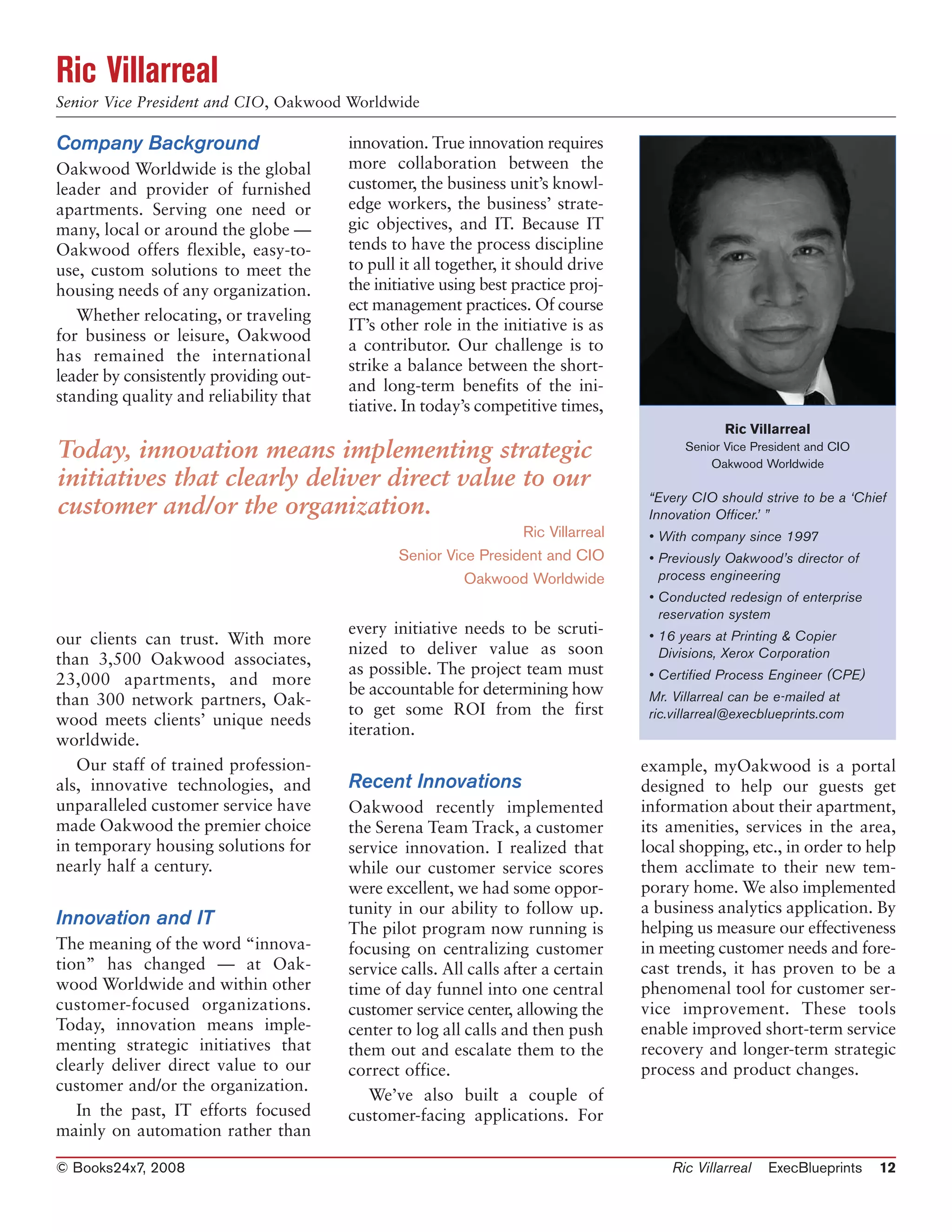 Ric Villarreal
Senior Vice President and CIO, Oakwood Worldwide

Company Background                      innovation. True innovation requires
Oakwood Worldwide is the global         more collaboration between the
leader and provider of furnished        customer, the business unit’s knowl-
apartments. Serving one need or         edge workers, the business’ strate-
many, local or around the globe —       gic objectives, and IT. Because IT
Oakwood offers flexible, easy-to-       tends to have the process discipline
use, custom solutions to meet the       to pull it all together, it should drive
housing needs of any organization.      the initiative using best practice proj-
                                        ect management practices. Of course
   Whether relocating, or traveling
                                        IT’s other role in the initiative is as
for business or leisure, Oakwood
                                        a contributor. Our challenge is to
has remained the international
                                        strike a balance between the short-
leader by consistently providing out-
                                        and long-term benefits of the ini-
standing quality and reliability that
                                        tiative. In today’s competitive times,
                                                                                                Ric Villarreal
Today, innovation means implementing strategic                                            Senior Vice President and CIO
                                                                                              Oakwood Worldwide
initiatives that clearly deliver direct value to our
                                                                                    “Every CIO should strive to be a ‘Chief
customer and/or the organization.                                                   Innovation Officer.’ ”
                                                                 Ric Villarreal     • With company since 1997
                                               Senior Vice President and CIO        • Previously Oakwood’s director of
                                                         Oakwood Worldwide            process engineering
                                                                                    • Conducted redesign of enterprise
                                                                                      reservation system
                                        every initiative needs to be scruti-        • 16 years at Printing & Copier
our clients can trust. With more
                                        nized to deliver value as soon                Divisions, Xerox Corporation
than 3,500 Oakwood associates,
                                        as possible. The project team must          • Certified Process Engineer (CPE)
23,000 apartments, and more
                                        be accountable for determining how          Mr. Villarreal can be e-mailed at
than 300 network partners, Oak-
                                        to get some ROI from the first              ric.villarreal@execblueprints.com
wood meets clients’ unique needs
                                        iteration.
worldwide.
   Our staff of trained profession-                                                example, myOakwood is a portal
als, innovative technologies, and       Recent Innovations                         designed to help our guests get
unparalleled customer service have      Oakwood recently implemented               information about their apartment,
made Oakwood the premier choice         the Serena Team Track, a customer          its amenities, services in the area,
in temporary housing solutions for      service innovation. I realized that        local shopping, etc., in order to help
nearly half a century.                  while our customer service scores          them acclimate to their new tem-
                                        were excellent, we had some oppor-         porary home. We also implemented
                                        tunity in our ability to follow up.        a business analytics application. By
Innovation and IT                       The pilot program now running is           helping us measure our effectiveness
The meaning of the word “innova-        focusing on centralizing customer          in meeting customer needs and fore-
tion” has changed — at Oak-             service calls. All calls after a certain   cast trends, it has proven to be a
wood Worldwide and within other         time of day funnel into one central        phenomenal tool for customer ser-
customer-focused organizations.         customer service center, allowing the      vice improvement. These tools
Today, innovation means imple-          center to log all calls and then push      enable improved short-term service
menting strategic initiatives that      them out and escalate them to the          recovery and longer-term strategic
clearly deliver direct value to our     correct office.                            process and product changes.
customer and/or the organization.
                                           We’ve also built a couple of
   In the past, IT efforts focused      customer-facing applications. For
mainly on automation rather than

© Books24x7, 2008                                                                      Ric Villarreal   ExecBlueprints    12
 