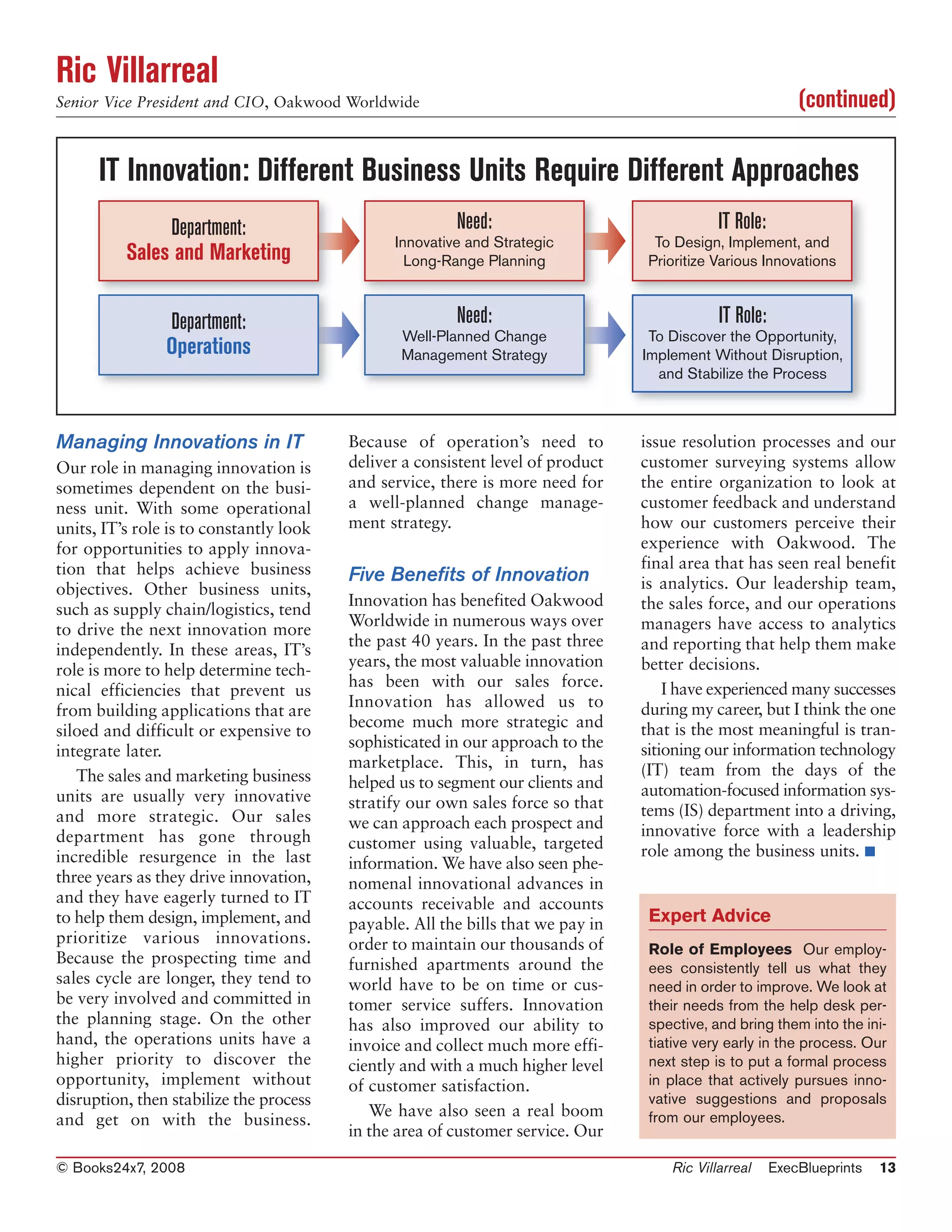 Ric Villarreal
Senior Vice President and CIO, Oakwood Worldwide                                                            (continued)

      IT Innovation: Different Business Units Require Different Approaches
               Department:                              Need:                                IT Role:
                                               Innovative and Strategic            To Design, Implement, and
          Sales and Marketing                    Long-Range Planning              Prioritize Various Innovations



                Department:                             Need:                                IT Role:
                                                Well-Planned Change               To Discover the Opportunity,
                Operations                      Management Strategy              Implement Without Disruption,
                                                                                   and Stabilize the Process



Managing Innovations in IT               Because of operation’s need to          issue resolution processes and our
Our role in managing innovation is       deliver a consistent level of product   customer surveying systems allow
sometimes dependent on the busi-         and service, there is more need for     the entire organization to look at
ness unit. With some operational         a well-planned change manage-           customer feedback and understand
units, IT’s role is to constantly look   ment strategy.                          how our customers perceive their
for opportunities to apply innova-                                               experience with Oakwood. The
tion that helps achieve business                                                 final area that has seen real benefit
                                         Five Benefits of Innovation             is analytics. Our leadership team,
objectives. Other business units,
                                         Innovation has benefited Oakwood        the sales force, and our operations
such as supply chain/logistics, tend
                                         Worldwide in numerous ways over         managers have access to analytics
to drive the next innovation more
                                         the past 40 years. In the past three    and reporting that help them make
independently. In these areas, IT’s
                                         years, the most valuable innovation     better decisions.
role is more to help determine tech-
                                         has been with our sales force.              I have experienced many successes
nical efficiencies that prevent us
                                         Innovation has allowed us to            during my career, but I think the one
from building applications that are
                                         become much more strategic and          that is the most meaningful is tran-
siloed and difficult or expensive to
                                         sophisticated in our approach to the    sitioning our information technology
integrate later.
                                         marketplace. This, in turn, has         (IT) team from the days of the
   The sales and marketing business      helped us to segment our clients and
units are usually very innovative                                                automation-focused information sys-
                                         stratify our own sales force so that    tems (IS) department into a driving,
and more strategic. Our sales            we can approach each prospect and
department has gone through                                                      innovative force with a leadership
                                         customer using valuable, targeted       role among the business units. ■
incredible resurgence in the last        information. We have also seen phe-
three years as they drive innovation,    nomenal innovational advances in
and they have eagerly turned to IT       accounts receivable and accounts
to help them design, implement, and      payable. All the bills that we pay in    Expert Advice
prioritize various innovations.          order to maintain our thousands of       Role of Employees Our employ-
Because the prospecting time and         furnished apartments around the          ees consistently tell us what they
sales cycle are longer, they tend to     world have to be on time or cus-         need in order to improve. We look at
be very involved and committed in        tomer service suffers. Innovation        their needs from the help desk per-
the planning stage. On the other         has also improved our ability to         spective, and bring them into the ini-
hand, the operations units have a        invoice and collect much more effi-      tiative very early in the process. Our
higher priority to discover the          ciently and with a much higher level     next step is to put a formal process
opportunity, implement without           of customer satisfaction.                in place that actively pursues inno-
disruption, then stabilize the process                                            vative suggestions and proposals
                                            We have also seen a real boom         from our employees.
and get on with the business.
                                         in the area of customer service. Our

© Books24x7, 2008                                                                    Ric Villarreal     ExecBlueprints   13
 