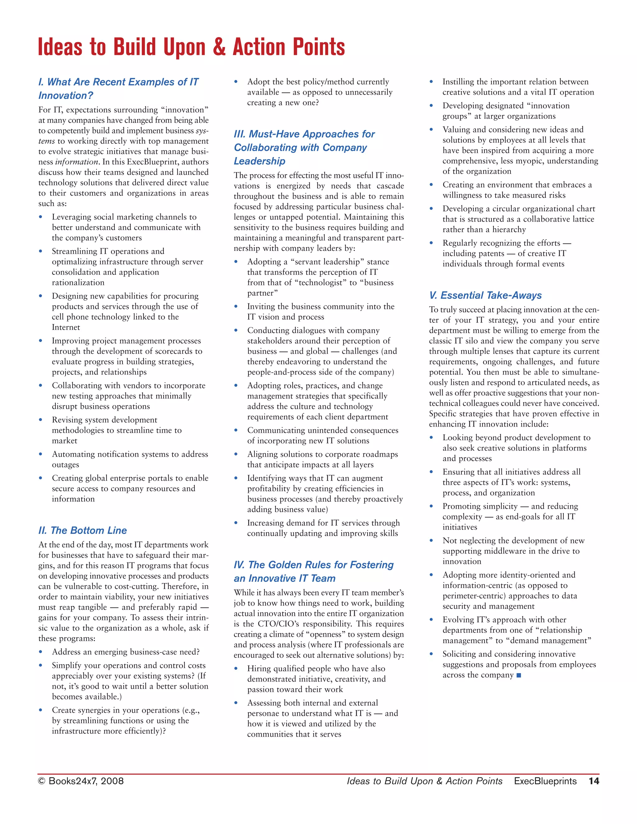 Ideas to Build Upon & Action Points
I. What Are Recent Examples of IT                    •   Adopt the best policy/method currently           •   Instilling the important relation between
Innovation?                                              available — as opposed to unnecessarily              creative solutions and a vital IT operation
                                                         creating a new one?                              •   Developing designated “innovation
For IT, expectations surrounding “innovation”
at many companies have changed from being able                                                                groups” at larger organizations
to competently build and implement business sys-                                                          •   Valuing and considering new ideas and
                                                     III. Must-Have Approaches for
tems to working directly with top management                                                                  solutions by employees at all levels that
to evolve strategic initiatives that manage busi-    Collaborating with Company                               have been inspired from acquiring a more
ness information. In this ExecBlueprint, authors     Leadership                                               comprehensive, less myopic, understanding
discuss how their teams designed and launched        The process for effecting the most useful IT inno-       of the organization
technology solutions that delivered direct value     vations is energized by needs that cascade           •   Creating an environment that embraces a
to their customers and organizations in areas        throughout the business and is able to remain            willingness to take measured risks
such as:                                             focused by addressing particular business chal-      •   Developing a circular organizational chart
•   Leveraging social marketing channels to          lenges or untapped potential. Maintaining this           that is structured as a collaborative lattice
    better understand and communicate with           sensitivity to the business requires building and        rather than a hierarchy
    the company’s customers                          maintaining a meaningful and transparent part-
                                                                                                          •   Regularly recognizing the efforts —
•   Streamlining IT operations and                   nership with company leaders by:
                                                                                                              including patents — of creative IT
    optimalizing infrastructure through server       •   Adopting a “servant leadership” stance               individuals through formal events
    consolidation and application                        that transforms the perception of IT
    rationalization                                      from that of “technologist” to “business
•   Designing new capabilities for procuring             partner”                                         V. Essential Take-Aways
    products and services through the use of         •   Inviting the business community into the         To truly succeed at placing innovation at the cen-
    cell phone technology linked to the                  IT vision and process                            ter of your IT strategy, you and your entire
    Internet                                         •   Conducting dialogues with company                department must be willing to emerge from the
•   Improving project management processes               stakeholders around their perception of          classic IT silo and view the company you serve
    through the development of scorecards to             business — and global — challenges (and          through multiple lenses that capture its current
    evaluate progress in building strategies,            thereby endeavoring to understand the            requirements, ongoing challenges, and future
    projects, and relationships                          people-and-process side of the company)          potential. You then must be able to simultane-
•   Collaborating with vendors to incorporate        •   Adopting roles, practices, and change            ously listen and respond to articulated needs, as
    new testing approaches that minimally                management strategies that specifically          well as offer proactive suggestions that your non-
    disrupt business operations                          address the culture and technology               technical colleagues could never have conceived.
                                                         requirements of each client department           Specific strategies that have proven effective in
•   Revising system development
                                                                                                          enhancing IT innovation include:
    methodologies to streamline time to              •   Communicating unintended consequences
    market                                               of incorporating new IT solutions                •   Looking beyond product development to
                                                                                                              also seek creative solutions in platforms
•   Automating notification systems to address       •   Aligning solutions to corporate roadmaps
                                                                                                              and processes
    outages                                              that anticipate impacts at all layers
                                                                                                          •   Ensuring that all initiatives address all
•   Creating global enterprise portals to enable     •   Identifying ways that IT can augment
                                                                                                              three aspects of IT’s work: systems,
    secure access to company resources and               profitability by creating efficiencies in
                                                                                                              process, and organization
    information                                          business processes (and thereby proactively
                                                         adding business value)                           •   Promoting simplicity — and reducing
                                                                                                              complexity — as end-goals for all IT
                                                     •   Increasing demand for IT services through
II. The Bottom Line                                                                                           initiatives
                                                         continually updating and improving skills
At the end of the day, most IT departments work                                                           •   Not neglecting the development of new
for businesses that have to safeguard their mar-                                                              supporting middleware in the drive to
                                                                                                              innovation
gins, and for this reason IT programs that focus     IV. The Golden Rules for Fostering
on developing innovative processes and products                                                           •   Adopting more identity-oriented and
                                                     an Innovative IT Team
can be vulnerable to cost-cutting. Therefore, in                                                              information-centric (as opposed to
order to maintain viability, your new initiatives    While it has always been every IT team member’s          perimeter-centric) approaches to data
must reap tangible — and preferably rapid —          job to know how things need to work, building            security and management
gains for your company. To assess their intrin-      actual innovation into the entire IT organization
                                                                                                          •   Evolving IT’s approach with other
sic value to the organization as a whole, ask if     is the CTO/CIO’s responsibility. This requires
                                                                                                              departments from one of “relationship
these programs:                                      creating a climate of “openness” to system design
                                                                                                              management” to “demand management”
                                                     and process analysis (where IT professionals are
•   Address an emerging business-case need?          encouraged to seek out alternative solutions) by:    •   Soliciting and considering innovative
•   Simplify your operations and control costs                                                                suggestions and proposals from employees
                                                     •   Hiring qualified people who have also
    appreciably over your existing systems? (If                                                               across the company ■
                                                         demonstrated initiative, creativity, and
    not, it’s good to wait until a better solution       passion toward their work
    becomes available.)
                                                     •   Assessing both internal and external
•   Create synergies in your operations (e.g.,           personae to understand what IT is — and
    by streamlining functions or using the               how it is viewed and utilized by the
    infrastructure more efficiently)?                    communities that it serves




© Books24x7, 2008                                                                     Ideas to Build Upon & Action Points          ExecBlueprints         14
 