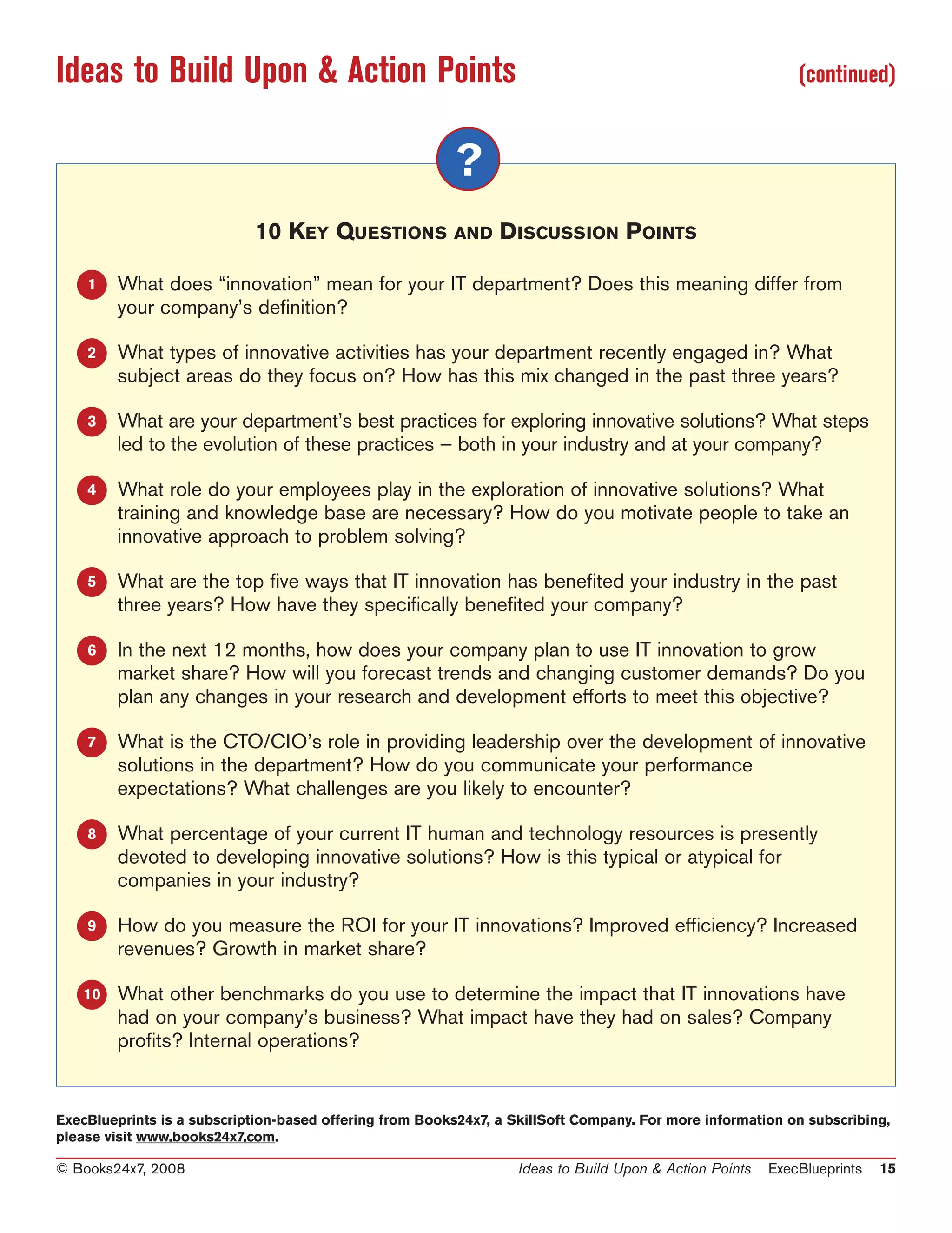 Ideas to Build Upon & Action Points                                                                          (continued)


                                                         ?
                            10 KEY QUESTIONS AND D ISCUSSION POINTS

    1   What does “innovation” mean for your IT department? Does this meaning differ from
        your company’s definition?

    2   What types of innovative activities has your department recently engaged in? What
        subject areas do they focus on? How has this mix changed in the past three years?

    3   What are your department’s best practices for exploring innovative solutions? What steps
        led to the evolution of these practices — both in your industry and at your company?

    4   What role do your employees play in the exploration of innovative solutions? What
        training and knowledge base are necessary? How do you motivate people to take an
        innovative approach to problem solving?

    5   What are the top five ways that IT innovation has benefited your industry in the past
        three years? How have they specifically benefited your company?

    6   In the next 12 months, how does your company plan to use IT innovation to grow
        market share? How will you forecast trends and changing customer demands? Do you
        plan any changes in your research and development efforts to meet this objective?

    7   What is the CTO/CIO’s role in providing leadership over the development of innovative
        solutions in the department? How do you communicate your performance
        expectations? What challenges are you likely to encounter?

    8   What percentage of your current IT human and technology resources is presently
        devoted to developing innovative solutions? How is this typical or atypical for
        companies in your industry?

    9   How do you measure the ROI for your IT innovations? Improved efficiency? Increased
        revenues? Growth in market share?

   10   What other benchmarks do you use to determine the impact that IT innovations have
        had on your company’s business? What impact have they had on sales? Company
        profits? Internal operations?


ExecBlueprints is a subscription-based offering from Books24x7, a SkillSoft Company. For more information on subscribing,
please visit www.books24x7.com.

© Books24x7, 2008                                                  Ideas to Build Upon & Action Points   ExecBlueprints   15
 