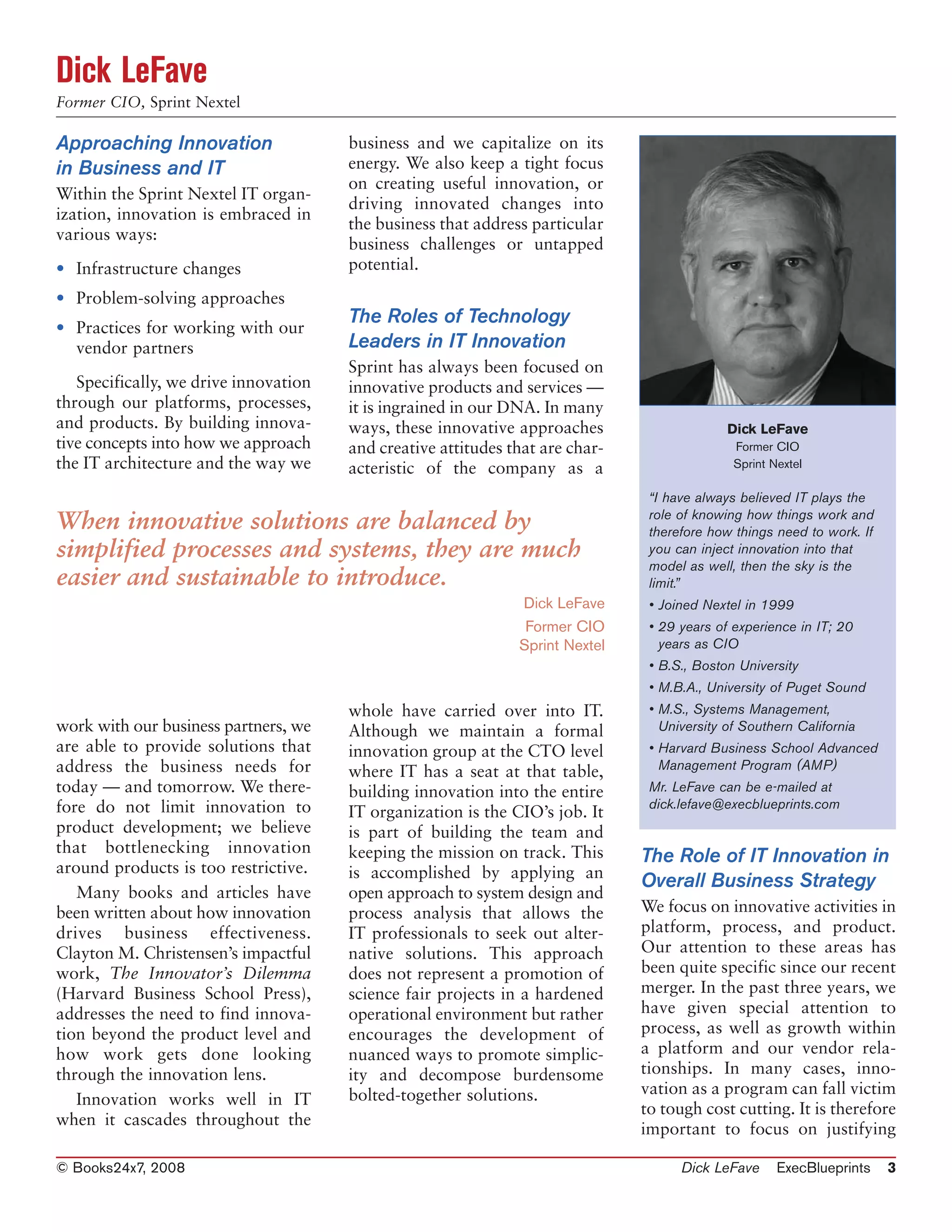 Dick LeFave
Former CIO, Sprint Nextel

Approaching Innovation                 business and we capitalize on its
in Business and IT                     energy. We also keep a tight focus
                                       on creating useful innovation, or
Within the Sprint Nextel IT organ-
                                       driving innovated changes into
ization, innovation is embraced in
                                       the business that address particular
various ways:
                                       business challenges or untapped
• Infrastructure changes               potential.
• Problem-solving approaches
                                       The Roles of Technology
• Practices for working with our
  vendor partners                      Leaders in IT Innovation
                                       Sprint has always been focused on
   Specifically, we drive innovation   innovative products and services —
through our platforms, processes,      it is ingrained in our DNA. In many
and products. By building innova-      ways, these innovative approaches                     Dick LeFave
tive concepts into how we approach     and creative attitudes that are char-                  Former CIO
the IT architecture and the way we     acteristic of the company as a                         Sprint Nextel

                                                                                “I have always believed IT plays the
                                                                                role of knowing how things work and
When innovative solutions are balanced by                                       therefore how things need to work. If
simplified processes and systems, they are much                                 you can inject innovation into that
                                                                                model as well, then the sky is the
easier and sustainable to introduce.                                            limit.”
                                                               Dick LeFave      • Joined Nextel in 1999
                                                                Former CIO      • 29 years of experience in IT; 20
                                                               Sprint Nextel      years as CIO
                                                                                • B.S., Boston University
                                                                                • M.B.A., University of Puget Sound
                                       whole have carried over into IT.         • M.S., Systems Management,
work with our business partners, we    Although we maintain a formal              University of Southern California
are able to provide solutions that     innovation group at the CTO level        • Harvard Business School Advanced
address the business needs for         where IT has a seat at that table,         Management Program (AMP)
today — and tomorrow. We there-        building innovation into the entire      Mr. LeFave can be e-mailed at
fore do not limit innovation to                                                 dick.lefave@execblueprints.com
                                       IT organization is the CIO’s job. It
product development; we believe        is part of building the team and
that bottlenecking innovation          keeping the mission on track. This      The Role of IT Innovation in
around products is too restrictive.    is accomplished by applying an
                                                                               Overall Business Strategy
   Many books and articles have        open approach to system design and
been written about how innovation      process analysis that allows the        We focus on innovative activities in
drives business effectiveness.         IT professionals to seek out alter-     platform, process, and product.
Clayton M. Christensen’s impactful     native solutions. This approach         Our attention to these areas has
work, The Innovator’s Dilemma          does not represent a promotion of       been quite specific since our recent
(Harvard Business School Press),       science fair projects in a hardened     merger. In the past three years, we
addresses the need to find innova-     operational environment but rather      have given special attention to
tion beyond the product level and      encourages the development of           process, as well as growth within
how work gets done looking             nuanced ways to promote simplic-        a platform and our vendor rela-
through the innovation lens.           ity and decompose burdensome            tionships. In many cases, inno-
                                       bolted-together solutions.              vation as a program can fall victim
   Innovation works well in IT
                                                                               to tough cost cutting. It is therefore
when it cascades throughout the
                                                                               important to focus on justifying

© Books24x7, 2008                                                                    Dick LeFave      ExecBlueprints    3
 