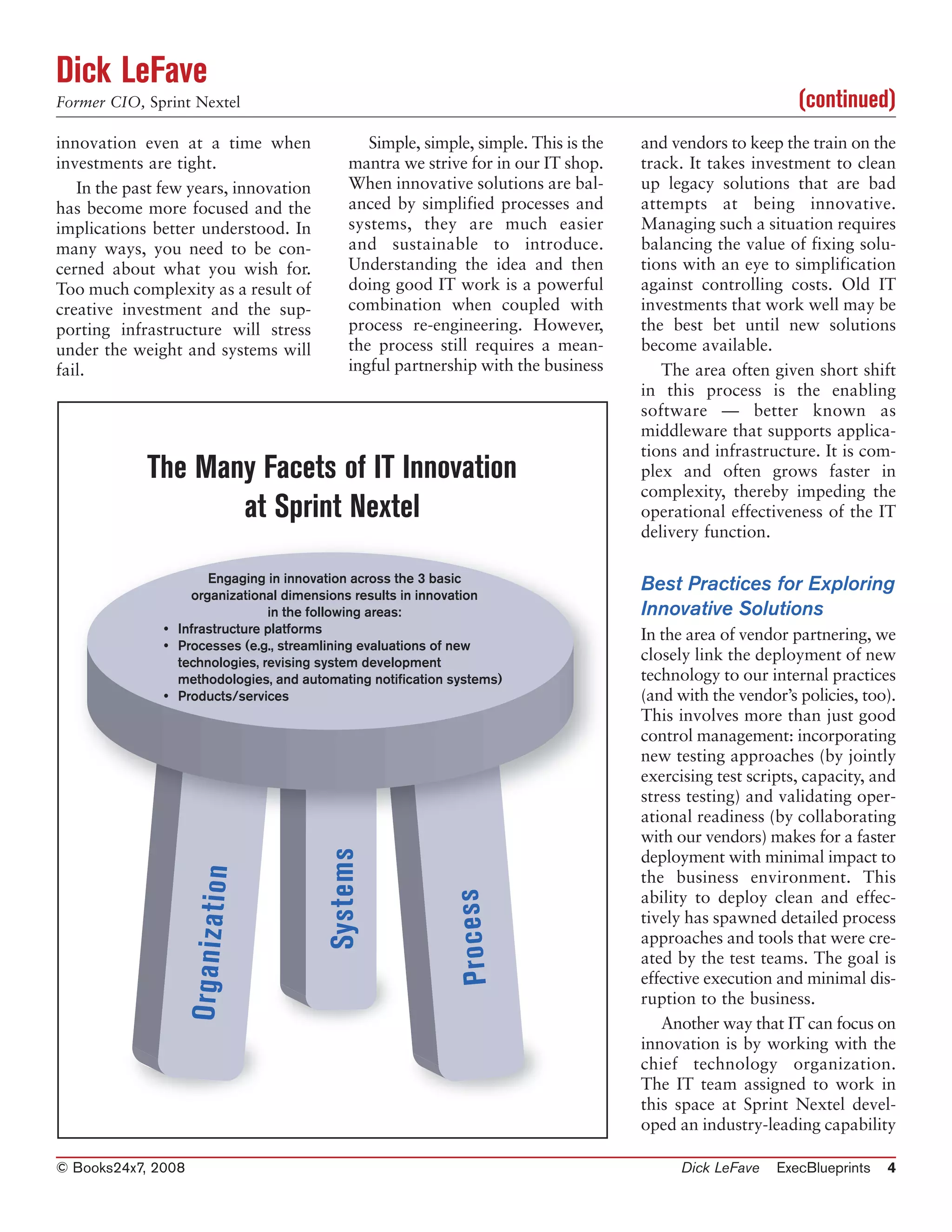 Dick LeFave
Former CIO, Sprint Nextel                                                                                       (continued)
innovation even at a time when                     Simple, simple, simple. This is the   and vendors to keep the train on the
investments are tight.                          mantra we strive for in our IT shop.     track. It takes investment to clean
   In the past few years, innovation            When innovative solutions are bal-       up legacy solutions that are bad
has become more focused and the                 anced by simplified processes and        attempts at being innovative.
implications better understood. In              systems, they are much easier            Managing such a situation requires
many ways, you need to be con-                  and sustainable to introduce.            balancing the value of fixing solu-
cerned about what you wish for.                 Understanding the idea and then          tions with an eye to simplification
Too much complexity as a result of              doing good IT work is a powerful         against controlling costs. Old IT
creative investment and the sup-                combination when coupled with            investments that work well may be
porting infrastructure will stress              process re-engineering. However,         the best bet until new solutions
under the weight and systems will               the process still requires a mean-       become available.
fail.                                           ingful partnership with the business        The area often given short shift
                                                                                         in this process is the enabling
                                                                                         software — better known as
                                                                                         middleware that supports applica-
                                                                                         tions and infrastructure. It is com-
            The Many Facets of IT Innovation                                             plex and often grows faster in
                                                                                         complexity, thereby impeding the
                   at Sprint Nextel                                                      operational effectiveness of the IT
                                                                                         delivery function.

                      Engaging in innovation across the 3 basic
                   organizational dimensions results in innovation
                                                                                         Best Practices for Exploring
                                in the following areas:                                  Innovative Solutions
               • Infrastructure platforms                                                In the area of vendor partnering, we
               • Processes (e.g., streamlining evaluations of new
                 technologies, revising system development                               closely link the deployment of new
                 methodologies, and automating notification systems)                     technology to our internal practices
               • Products/services                                                       (and with the vendor’s policies, too).
                                                                                         This involves more than just good
                                                                                         control management: incorporating
                                                                                         new testing approaches (by jointly
                                                                                         exercising test scripts, capacity, and
                                                                                         stress testing) and validating oper-
                                                                                         ational readiness (by collaborating
                                                                                         with our vendors) makes for a faster
                                            Systems




                                                                                         deployment with minimal impact to
                    O r g a n iz a t io n




                                                                                         the business environment. This
                                                                P ro c e s s




                                                                                         ability to deploy clean and effec-
                                                                                         tively has spawned detailed process
                                                                                         approaches and tools that were cre-
                                                                                         ated by the test teams. The goal is
                                                                                         effective execution and minimal dis-
                                                                                         ruption to the business.
                                                                                            Another way that IT can focus on
                                                                                         innovation is by working with the
                                                                                         chief technology organization.
                                                                                         The IT team assigned to work in
                                                                                         this space at Sprint Nextel devel-
                                                                                         oped an industry-leading capability

© Books24x7, 2008                                                                             Dick LeFave    ExecBlueprints   4
 