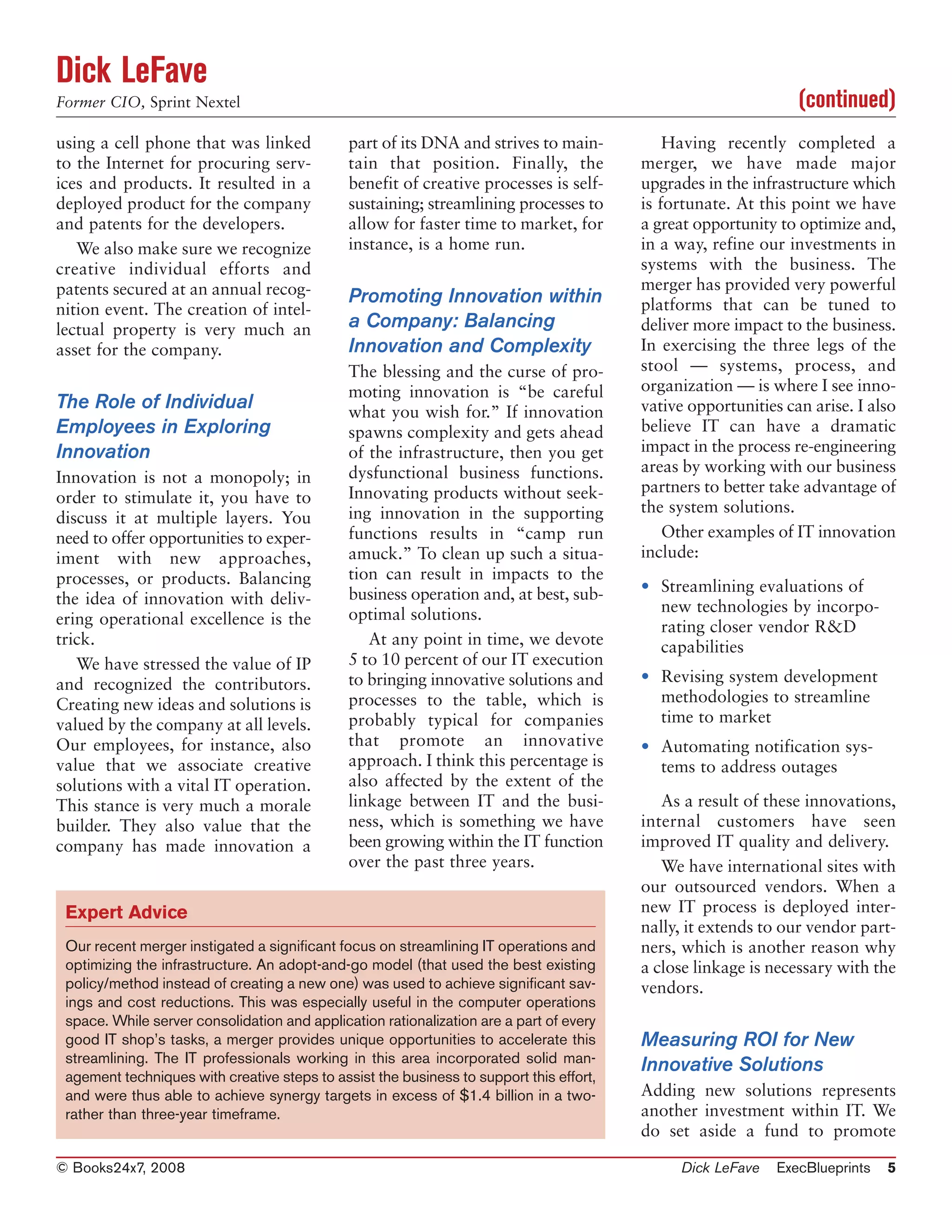 Dick LeFave
Former CIO, Sprint Nextel                                                                                       (continued)
using a cell phone that was linked            part of its DNA and strives to main-           Having recently completed a
to the Internet for procuring serv-           tain that position. Finally, the           merger, we have made major
ices and products. It resulted in a           benefit of creative processes is self-     upgrades in the infrastructure which
deployed product for the company              sustaining; streamlining processes to      is fortunate. At this point we have
and patents for the developers.               allow for faster time to market, for       a great opportunity to optimize and,
   We also make sure we recognize             instance, is a home run.                   in a way, refine our investments in
creative individual efforts and                                                          systems with the business. The
patents secured at an annual recog-                                                      merger has provided very powerful
                                              Promoting Innovation within                platforms that can be tuned to
nition event. The creation of intel-
lectual property is very much an              a Company: Balancing                       deliver more impact to the business.
asset for the company.                        Innovation and Complexity                  In exercising the three legs of the
                                              The blessing and the curse of pro-         stool — systems, process, and
                                              moting innovation is “be careful           organization — is where I see inno-
The Role of Individual                        what you wish for.” If innovation          vative opportunities can arise. I also
Employees in Exploring                        spawns complexity and gets ahead           believe IT can have a dramatic
Innovation                                    of the infrastructure, then you get        impact in the process re-engineering
                                              dysfunctional business functions.          areas by working with our business
Innovation is not a monopoly; in
                                              Innovating products without seek-          partners to better take advantage of
order to stimulate it, you have to
                                              ing innovation in the supporting           the system solutions.
discuss it at multiple layers. You
need to offer opportunities to exper-         functions results in “camp run                 Other examples of IT innovation
iment with new approaches,                    amuck.” To clean up such a situa-          include:
processes, or products. Balancing             tion can result in impacts to the
                                              business operation and, at best, sub-      • Streamlining evaluations of
the idea of innovation with deliv-                                                         new technologies by incorpo-
ering operational excellence is the           optimal solutions.
                                                                                           rating closer vendor R&D
trick.                                           At any point in time, we devote           capabilities
   We have stressed the value of IP           5 to 10 percent of our IT execution
and recognized the contributors.              to bringing innovative solutions and       • Revising system development
Creating new ideas and solutions is           processes to the table, which is             methodologies to streamline
valued by the company at all levels.          probably typical for companies               time to market
Our employees, for instance, also             that promote an innovative                 • Automating notification sys-
value that we associate creative              approach. I think this percentage is         tems to address outages
solutions with a vital IT operation.          also affected by the extent of the
This stance is very much a morale             linkage between IT and the busi-              As a result of these innovations,
builder. They also value that the             ness, which is something we have           internal customers have seen
company has made innovation a                 been growing within the IT function        improved IT quality and delivery.
                                              over the past three years.                    We have international sites with
                                                                                         our outsourced vendors. When a
 Expert Advice                                                                           new IT process is deployed inter-
                                                                                         nally, it extends to our vendor part-
 Our recent merger instigated a significant focus on streamlining IT operations and      ners, which is another reason why
 optimizing the infrastructure. An adopt-and-go model (that used the best existing       a close linkage is necessary with the
 policy/method instead of creating a new one) was used to achieve significant sav-       vendors.
 ings and cost reductions. This was especially useful in the computer operations
 space. While server consolidation and application rationalization are a part of every
 good IT shop’s tasks, a merger provides unique opportunities to accelerate this         Measuring ROI for New
 streamlining. The IT professionals working in this area incorporated solid man-
                                                                                         Innovative Solutions
 agement techniques with creative steps to assist the business to support this effort,
 and were thus able to achieve synergy targets in excess of $1.4 billion in a two-       Adding new solutions represents
 rather than three-year timeframe.                                                       another investment within IT. We
                                                                                         do set aside a fund to promote

© Books24x7, 2008                                                                             Dick LeFave    ExecBlueprints   5
 