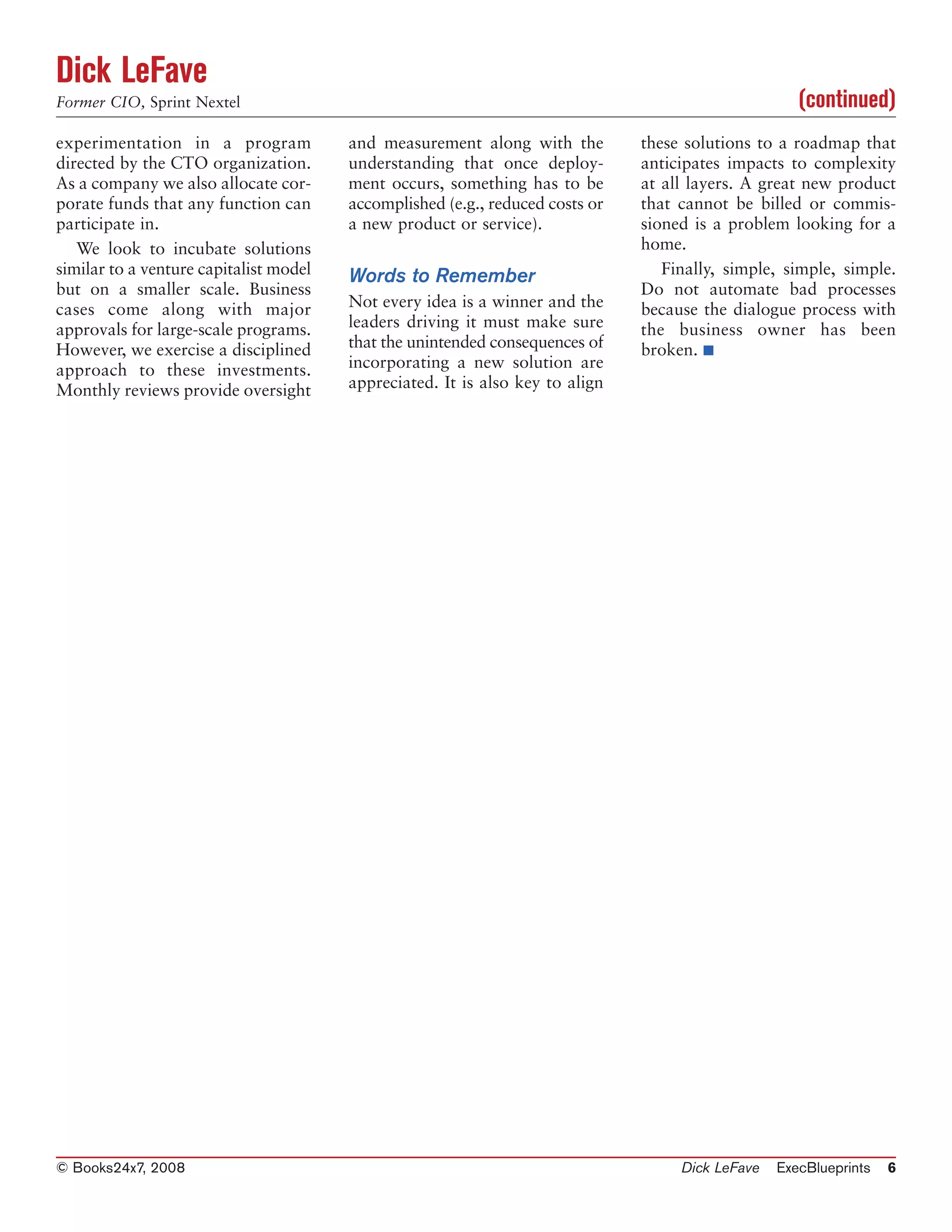 Dick LeFave
Former CIO, Sprint Nextel                                                                            (continued)
experimentation in a program            and measurement along with the         these solutions to a roadmap that
directed by the CTO organization.       understanding that once deploy-        anticipates impacts to complexity
As a company we also allocate cor-      ment occurs, something has to be       at all layers. A great new product
porate funds that any function can      accomplished (e.g., reduced costs or   that cannot be billed or commis-
participate in.                         a new product or service).             sioned is a problem looking for a
   We look to incubate solutions                                               home.
similar to a venture capitalist model   Words to Remember                         Finally, simple, simple, simple.
but on a smaller scale. Business                                               Do not automate bad processes
cases come along with major             Not every idea is a winner and the     because the dialogue process with
approvals for large-scale programs.     leaders driving it must make sure      the business owner has been
However, we exercise a disciplined      that the unintended consequences of    broken. ■
approach to these investments.          incorporating a new solution are
Monthly reviews provide oversight       appreciated. It is also key to align




© Books24x7, 2008                                                                   Dick LeFave   ExecBlueprints   6
 