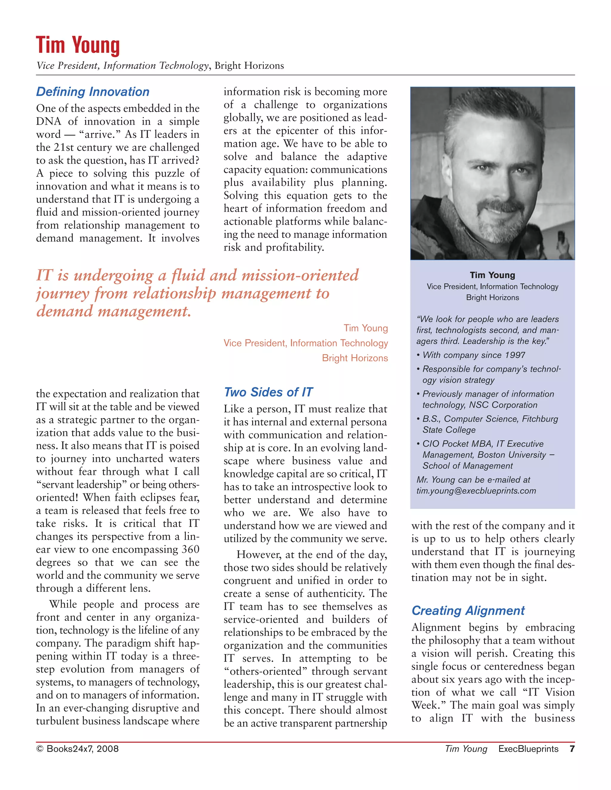 Tim Young
Vice President, Information Technology, Bright Horizons

Defining Innovation                       information risk is becoming more
One of the aspects embedded in the        of a challenge to organizations
DNA of innovation in a simple             globally, we are positioned as lead-
word — “arrive.” As IT leaders in         ers at the epicenter of this infor-
the 21st century we are challenged        mation age. We have to be able to
to ask the question, has IT arrived?      solve and balance the adaptive
A piece to solving this puzzle of         capacity equation: communications
innovation and what it means is to        plus availability plus planning.
understand that IT is undergoing a        Solving this equation gets to the
fluid and mission-oriented journey        heart of information freedom and
from relationship management to           actionable platforms while balanc-
demand management. It involves            ing the need to manage information
                                          risk and profitability.

IT is undergoing a fluid and mission-oriented                                                     Tim Young
                                                                                      Vice President, Information Technology
journey from relationship management to                                                          Bright Horizons

demand management.                                                                  “We look for people who are leaders
                                                                       Tim Young    first, technologists second, and man-
                                          Vice President, Information Technology    agers third. Leadership is the key.”
                                                                 Bright Horizons    • With company since 1997
                                                                                    • Responsible for company’s technol-
                                                                                      ogy vision strategy
the expectation and realization that      Two Sides of IT                           • Previously manager of information
IT will sit at the table and be viewed                                                technology, NSC Corporation
                                          Like a person, IT must realize that
as a strategic partner to the organ-      it has internal and external persona      • B.S., Computer Science, Fitchburg
ization that adds value to the busi-                                                  State College
                                          with communication and relation-
ness. It also means that IT is poised                                               • CIO Pocket MBA, IT Executive
                                          ship at is core. In an evolving land-
to journey into uncharted waters                                                      Management, Boston University —
                                          scape where business value and              School of Management
without fear through what I call          knowledge capital are so critical, IT     Mr. Young can be e-mailed at
“servant leadership” or being others-     has to take an introspective look to      tim.young@execblueprints.com
oriented! When faith eclipses fear,       better understand and determine
a team is released that feels free to     who we are. We also have to
take risks. It is critical that IT        understand how we are viewed and         with the rest of the company and it
changes its perspective from a lin-       utilized by the community we serve.      is up to us to help others clearly
ear view to one encompassing 360              However, at the end of the day,      understand that IT is journeying
degrees so that we can see the            those two sides should be relatively     with them even though the final des-
world and the community we serve          congruent and unified in order to        tination may not be in sight.
through a different lens.                 create a sense of authenticity. The
   While people and process are           IT team has to see themselves as
front and center in any organiza-
                                                                                   Creating Alignment
                                          service-oriented and builders of
tion, technology is the lifeline of any   relationships to be embraced by the      Alignment begins by embracing
company. The paradigm shift hap-          organization and the communities         the philosophy that a team without
pening within IT today is a three-        IT serves. In attempting to be           a vision will perish. Creating this
step evolution from managers of           “others-oriented” through servant        single focus or centeredness began
systems, to managers of technology,       leadership, this is our greatest chal-   about six years ago with the incep-
and on to managers of information.        lenge and many in IT struggle with       tion of what we call “IT Vision
In an ever-changing disruptive and        this concept. There should almost        Week.” The main goal was simply
turbulent business landscape where        be an active transparent partnership     to align IT with the business

© Books24x7, 2008                                                                          Tim Young      ExecBlueprints       7
 