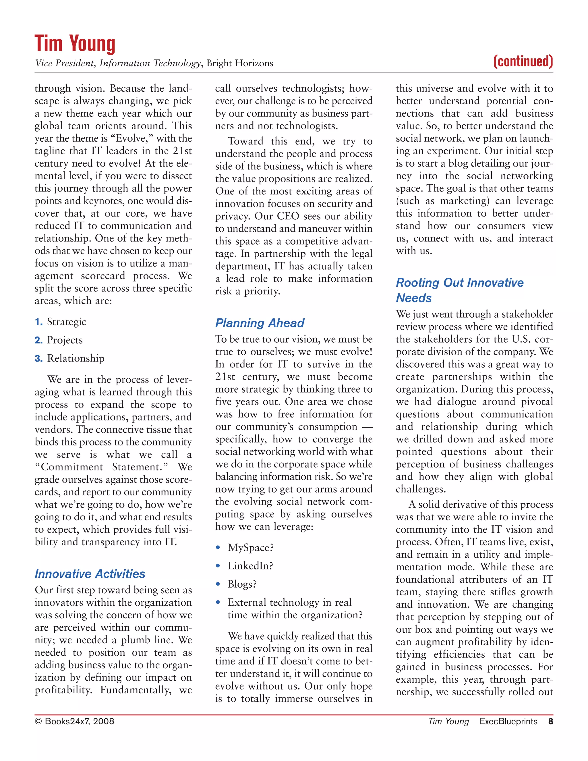 Tim Young
Vice President, Information Technology, Bright Horizons                                                  (continued)
through vision. Because the land-        call ourselves technologists; how-       this universe and evolve with it to
scape is always changing, we pick        ever, our challenge is to be perceived   better understand potential con-
a new theme each year which our          by our community as business part-       nections that can add business
global team orients around. This         ners and not technologists.              value. So, to better understand the
year the theme is “Evolve,” with the        Toward this end, we try to            social network, we plan on launch-
tagline that IT leaders in the 21st      understand the people and process        ing an experiment. Our initial step
century need to evolve! At the ele-      side of the business, which is where     is to start a blog detailing our jour-
mental level, if you were to dissect     the value propositions are realized.     ney into the social networking
this journey through all the power       One of the most exciting areas of        space. The goal is that other teams
points and keynotes, one would dis-      innovation focuses on security and       (such as marketing) can leverage
cover that, at our core, we have         privacy. Our CEO sees our ability        this information to better under-
reduced IT to communication and          to understand and maneuver within        stand how our consumers view
relationship. One of the key meth-       this space as a competitive advan-       us, connect with us, and interact
ods that we have chosen to keep our      tage. In partnership with the legal      with us.
focus on vision is to utilize a man-     department, IT has actually taken
agement scorecard process. We            a lead role to make information
split the score across three specific                                             Rooting Out Innovative
                                         risk a priority.
areas, which are:                                                                 Needs
                                                                                  We just went through a stakeholder
1. Strategic                             Planning Ahead                           review process where we identified
2. Projects                              To be true to our vision, we must be     the stakeholders for the U.S. cor-
                                         true to ourselves; we must evolve!       porate division of the company. We
3. Relationship
                                         In order for IT to survive in the        discovered this was a great way to
   We are in the process of lever-       21st century, we must become             create partnerships within the
aging what is learned through this       more strategic by thinking three to      organization. During this process,
process to expand the scope to           five years out. One area we chose        we had dialogue around pivotal
include applications, partners, and      was how to free information for          questions about communication
vendors. The connective tissue that      our community’s consumption —            and relationship during which
binds this process to the community      specifically, how to converge the        we drilled down and asked more
we serve is what we call a               social networking world with what        pointed questions about their
“Commitment Statement.” We               we do in the corporate space while       perception of business challenges
grade ourselves against those score-     balancing information risk. So we’re     and how they align with global
cards, and report to our community       now trying to get our arms around        challenges.
what we’re going to do, how we’re        the evolving social network com-            A solid derivative of this process
going to do it, and what end results     puting space by asking ourselves         was that we were able to invite the
to expect, which provides full visi-     how we can leverage:                     community into the IT vision and
bility and transparency into IT.                                                  process. Often, IT teams live, exist,
                                         • MySpace?
                                                                                  and remain in a utility and imple-
                                         • LinkedIn?                              mentation mode. While these are
Innovative Activities                                                             foundational attributers of an IT
                                         • Blogs?
Our first step toward being seen as                                               team, staying there stifles growth
innovators within the organization       • External technology in real            and innovation. We are changing
was solving the concern of how we          time within the organization?          that perception by stepping out of
are perceived within our commu-                                                   our box and pointing out ways we
nity; we needed a plumb line. We            We have quickly realized that this
                                                                                  can augment profitability by iden-
needed to position our team as           space is evolving on its own in real
                                                                                  tifying efficiencies that can be
adding business value to the organ-      time and if IT doesn’t come to bet-
                                                                                  gained in business processes. For
ization by defining our impact on        ter understand it, it will continue to
                                                                                  example, this year, through part-
profitability. Fundamentally, we         evolve without us. Our only hope
                                                                                  nership, we successfully rolled out
                                         is to totally immerse ourselves in

© Books24x7, 2008                                                                        Tim Young    ExecBlueprints   8
 