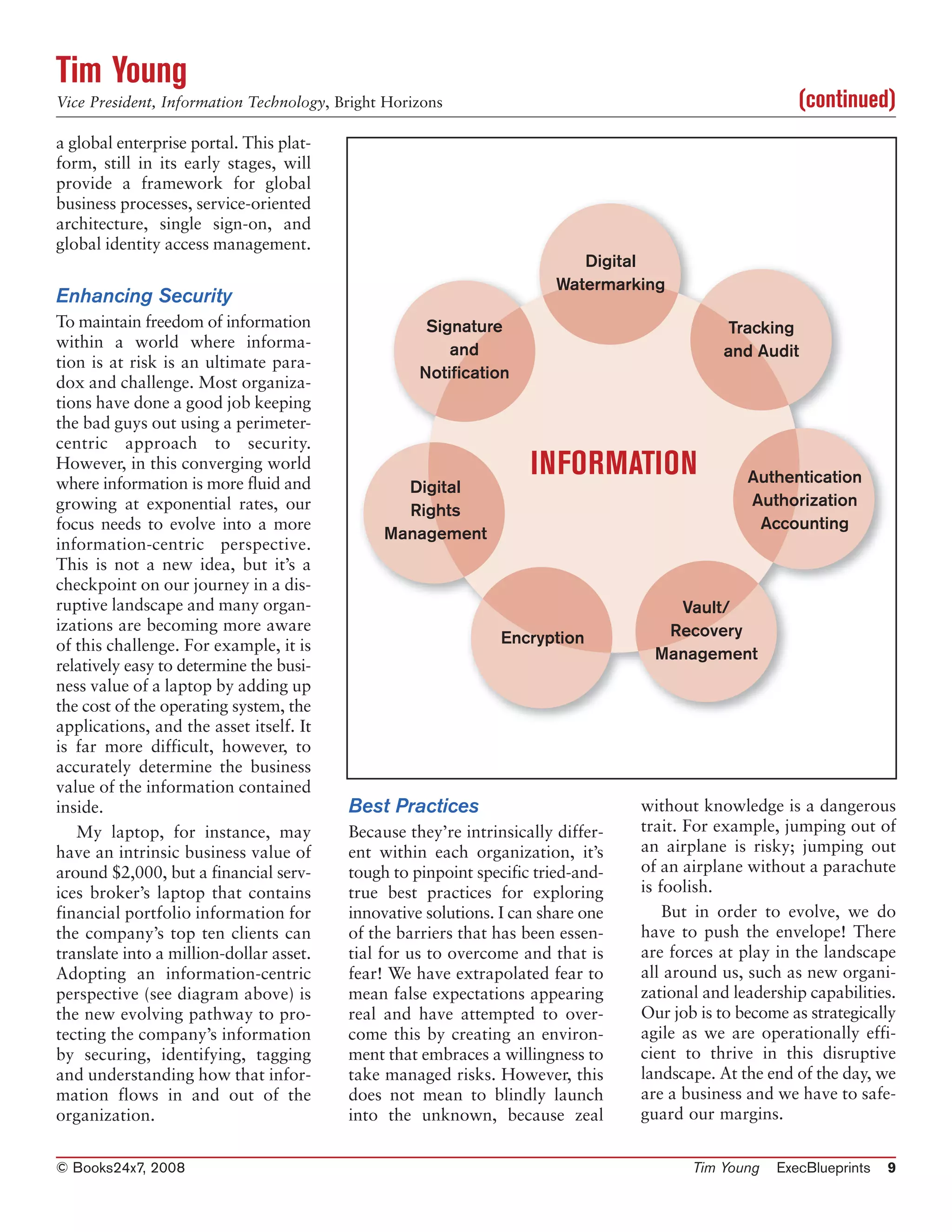 Tim Young
Vice President, Information Technology, Bright Horizons                                                (continued)
a global enterprise portal. This plat-
form, still in its early stages, will
provide a framework for global
business processes, service-oriented
architecture, single sign-on, and
global identity access management.
                                                                          Digital
                                                                       Watermarking
Enhancing Security
To maintain freedom of information                  Signature                                Tracking
within a world where informa-                          and                                   and Audit
tion is at risk is an ultimate para-
                                                   Notification
dox and challenge. Most organiza-
tions have done a good job keeping
the bad guys out using a perimeter-
centric approach to security.
However, in this converging world
where information is more fluid and
                                                                   INFORMATION                  Authentication
                                                Digital
growing at exponential rates, our                                                               Authorization
                                                Rights
focus needs to evolve into a more                                                                Accounting
                                              Management
information-centric perspective.
This is not a new idea, but it’s a
checkpoint on our journey in a dis-
ruptive landscape and many organ-                                                    Vault/
izations are becoming more aware                                                    Recovery
of this challenge. For example, it is                          Encryption
                                                                                   Management
relatively easy to determine the busi-
ness value of a laptop by adding up
the cost of the operating system, the
applications, and the asset itself. It
is far more difficult, however, to
accurately determine the business
value of the information contained
inside.                                  Best Practices                          without knowledge is a dangerous
   My laptop, for instance, may          Because they’re intrinsically differ-   trait. For example, jumping out of
have an intrinsic business value of      ent within each organization, it’s      an airplane is risky; jumping out
around $2,000, but a financial serv-     tough to pinpoint specific tried-and-   of an airplane without a parachute
ices broker’s laptop that contains       true best practices for exploring       is foolish.
financial portfolio information for      innovative solutions. I can share one       But in order to evolve, we do
the company’s top ten clients can        of the barriers that has been essen-    have to push the envelope! There
translate into a million-dollar asset.   tial for us to overcome and that is     are forces at play in the landscape
Adopting an information-centric          fear! We have extrapolated fear to      all around us, such as new organi-
perspective (see diagram above) is       mean false expectations appearing       zational and leadership capabilities.
the new evolving pathway to pro-         real and have attempted to over-        Our job is to become as strategically
tecting the company’s information        come this by creating an environ-       agile as we are operationally effi-
by securing, identifying, tagging        ment that embraces a willingness to     cient to thrive in this disruptive
and understanding how that infor-        take managed risks. However, this       landscape. At the end of the day, we
mation flows in and out of the           does not mean to blindly launch         are a business and we have to safe-
organization.                            into the unknown, because zeal          guard our margins.


© Books24x7, 2008                                                                       Tim Young   ExecBlueprints   9
 