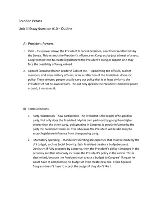 Brandon Peralta

Unit III Essay Question #10 – Outline



   A) President Powers
   1. Veto – This power allows the President to cancel decisions, enactments and/or bills by
      the Senate. This extends the President’s influence on Congress by just a threat of a veto.
      Congressmen tend to create legislature to the President’s liking or support or it may
      face the possibility of being vetoed.

   2. Appoint Executive Branch Leaders/ Cabinet etc. – Appointing top officials, cabinet
      members, and even military officers, is like a reflection of the President’s domestic
      policy. These selected people usually carry out policy that is at least similar to the
      President’s if not his own already. This not only spreads the President’s domestic policy
      around, it increases it.




   B) Term Definitions

      1. Party Polarization – AKA partisanship. The President is the leader of his political
         party. Not only does the President help his own party out by giving them higher
         priority than the other party, policymaking in Congress is greatly influence by the
         party the President resides in. This is because the President will less be likely to
         accept legislature influence from the opposing party.

      2.   Mandatory Spending – Mandatory Spending are expenses that must be made by the
           U.S budget, such as Social Security. Each President creates a budget request.
           Obviously, if fully accepted by Congress, then the President’s policy is imposed in the
           economy and that obviously increases the President’s policy in the nation. This is
           also limited, because the President must create a budget to Congress’ liking or he
           would have to compromise his budget or even create new one. This is because
           Congress doesn’t have to accept the budget if they don’t like it.
 
