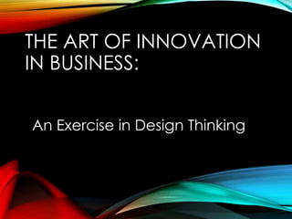 THE ART OF INNOVATION
IN BUSINESS:
An Exercise in Design Thinking
 