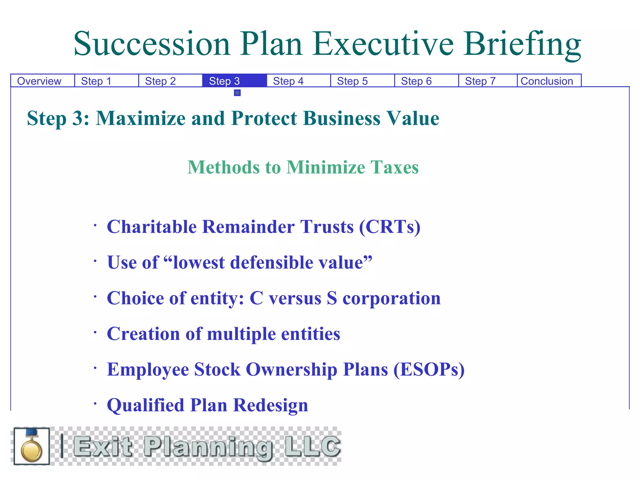 Succession Plan Executive Briefing
Overview   Step 1    Step 2     Step 3   Step 4   Step 5   Step 6   Step 7   Conclusion


 Step 3: Maximize and Protect Business Value

                              Methods to Minimize Taxes

             •   Charitable Remainder Trusts (CRTs)
             •   Use of “lowest defensible value”
             •   Choice of entity: C versus S corporation
             •   Creation of multiple entities
             •   Employee Stock Ownership Plans (ESOPs)
             •   Qualified Plan Redesign
 