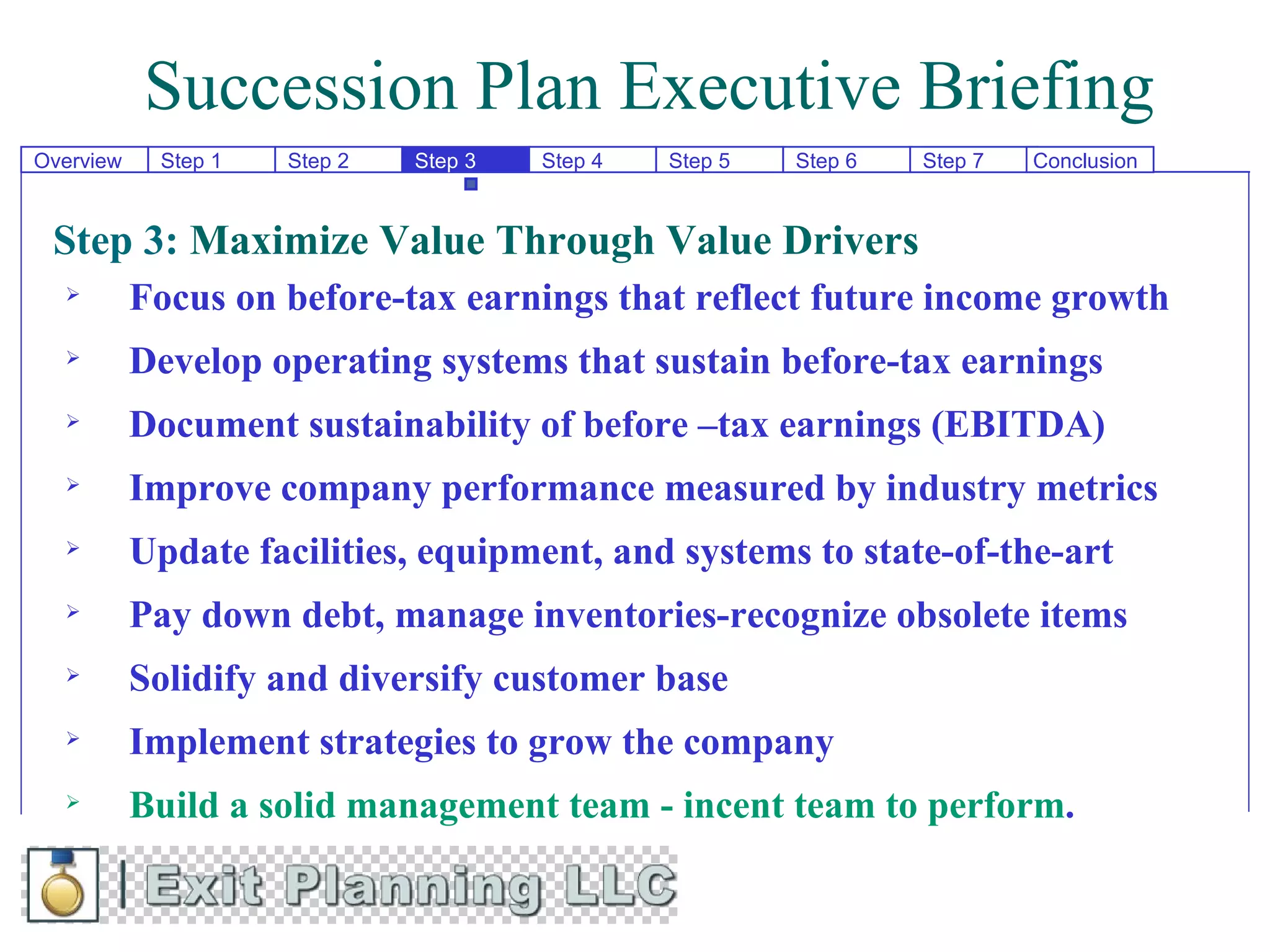 Succession Plan Executive Briefing
Overview    Step 1   Step 2   Step 3   Step 4   Step 5   Step 6   Step 7   Conclusion



 Step 3: Maximize Value Through Value Drivers
          Focus on before-tax earnings that reflect future income growth
          Develop operating systems that sustain before-tax earnings
          Document sustainability of before –tax earnings (EBITDA)
          Improve company performance measured by industry metrics
          Update facilities, equipment, and systems to state-of-the-art
          Pay down debt, manage inventories-recognize obsolete items
          Solidify and diversify customer base
          Implement strategies to grow the company
          Build a solid management team - incent team to perform.
 
