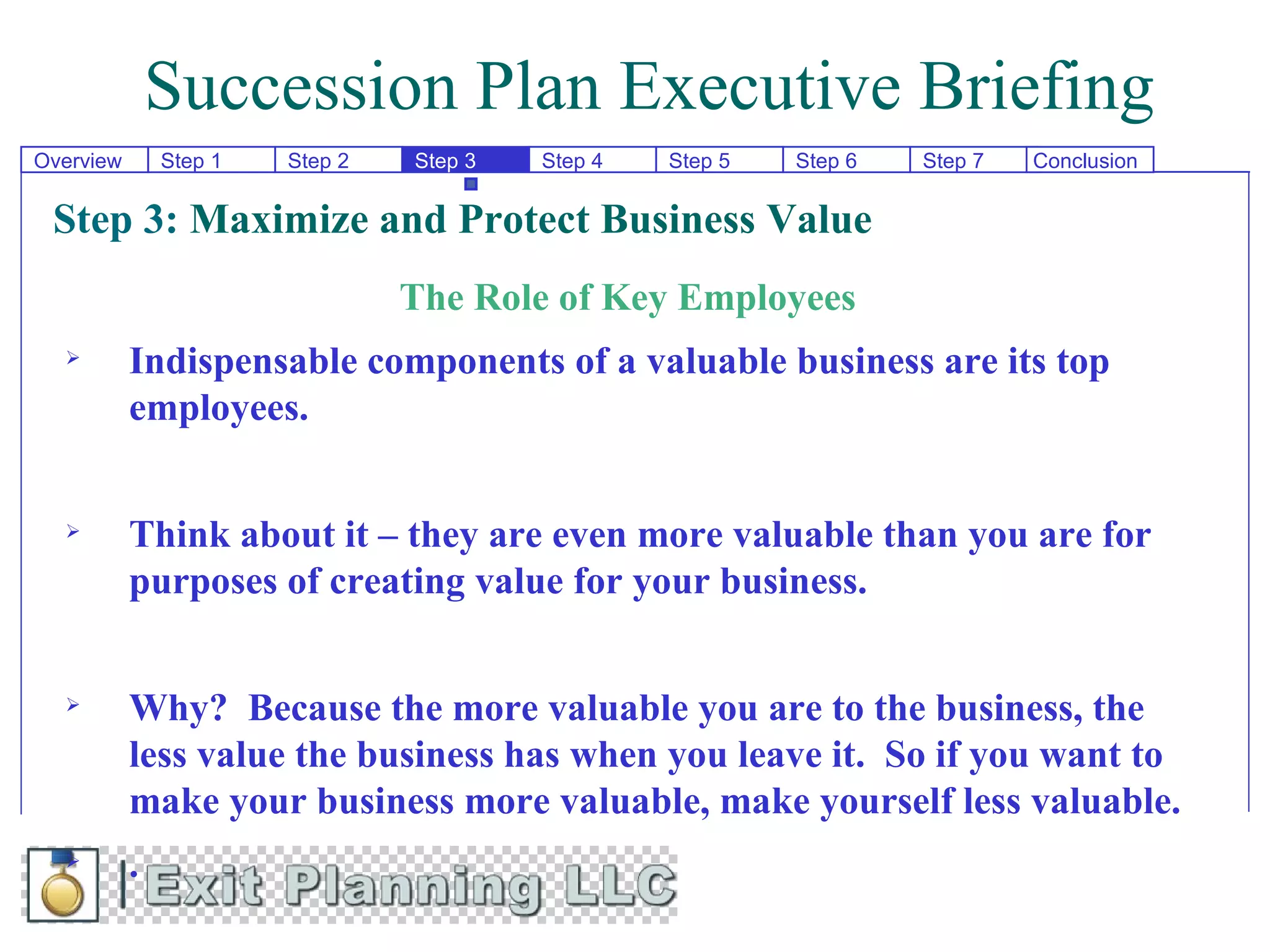 Succession Plan Executive Briefing
Overview       Step 1   Step 2   Step 3   Step 4   Step 5   Step 6   Step 7   Conclusion


 Step 3: Maximize and Protect Business Value
                                 The Role of Key Employees
          Indispensable components of a valuable business are its top
           employees.


          Think about it – they are even more valuable than you are for
           purposes of creating value for your business.


          Why? Because the more valuable you are to the business, the
           less value the business has when you leave it. So if you want to
           make your business more valuable, make yourself less valuable.
          .
 