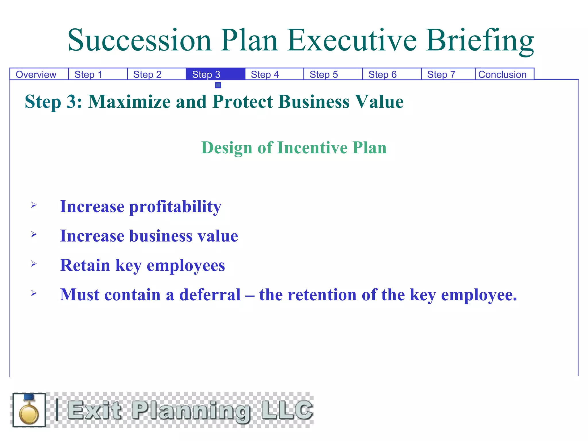 Succession Plan Executive Briefing
Overview    Step 1   Step 2   Step 3   Step 4   Step 5   Step 6   Step 7   Conclusion


 Step 3: Maximize and Protect Business Value

                               Design of Incentive Plan


          Increase profitability
          Increase business value
          Retain key employees
          Must contain a deferral – the retention of the key employee.
 